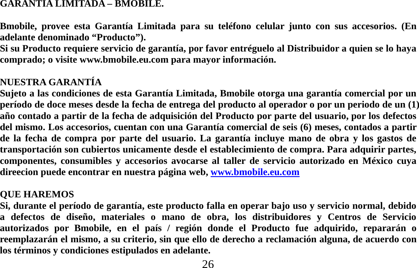  26   GARANTIA LIMITADA – BMOBILE.  Bmobile, provee esta Garantía Limitada para su teléfono celular junto con sus accesorios. (En adelante denominado “Producto”). Si su Producto requiere servicio de garantía, por favor entréguelo al Distribuidor a quien se lo haya comprado; o visite www.bmobile.eu.com para mayor información.  NUESTRA GARANTÍA Sujeto a las condiciones de esta Garantía Limitada, Bmobile otorga una garantía comercial por un período de doce meses desde la fecha de entrega del producto al operador o por un periodo de un (1) año contado a partir de la fecha de adquisición del Producto por parte del usuario, por los defectos del mismo. Los accesorios, cuentan con una Garantía comercial de seis (6) meses, contados a partir de la fecha de compra por parte del usuario. La garantía incluye mano de obra y los gastos de transportación son cubiertos unicamente desde el establecimiento de compra. Para adquirir partes, componentes, consumibles y accesorios avocarse al taller de servicio autorizado en México cuya direecion puede encontrar en nuestra página web, www.bmobile.eu.com   QUE HAREMOS Si, durante el período de garantía, este producto falla en operar bajo uso y servicio normal, debido a defectos de diseño, materiales o mano de obra, los distribuidores y Centros de Servicio autorizados por Bmobile, en el país / región donde el Producto fue adquirido, repararán o reemplazarán el mismo, a su criterio, sin que ello de derecho a reclamación alguna, de acuerdo con los términos y condiciones estipulados en adelante. 