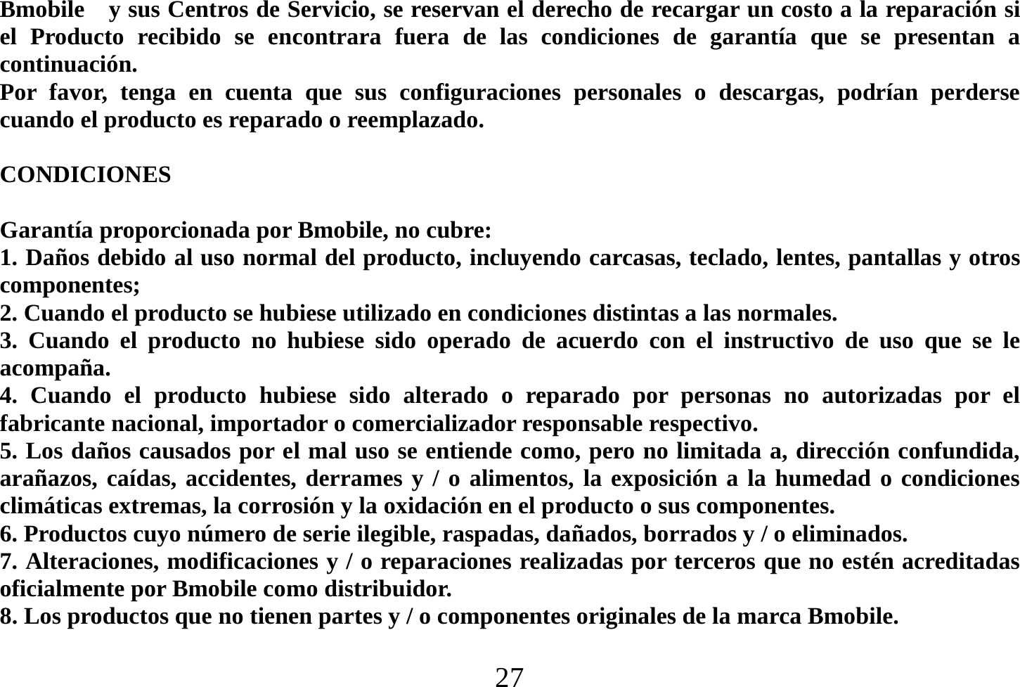  27  Bmobile    y sus Centros de Servicio, se reservan el derecho de recargar un costo a la reparación si el Producto recibido se encontrara fuera de las condiciones de garantía que se presentan a continuación. Por favor, tenga en cuenta que sus configuraciones personales o descargas, podrían perderse cuando el producto es reparado o reemplazado.  CONDICIONES  Garantía proporcionada por Bmobile, no cubre: 1. Daños debido al uso normal del producto, incluyendo carcasas, teclado, lentes, pantallas y otros componentes; 2. Cuando el producto se hubiese utilizado en condiciones distintas a las normales.   3. Cuando el producto no hubiese sido operado de acuerdo con el instructivo de uso que se le acompaña. 4. Cuando el producto hubiese sido alterado o reparado por personas no autorizadas por el fabricante nacional, importador o comercializador responsable respectivo. 5. Los daños causados por el mal uso se entiende como, pero no limitada a, dirección confundida, arañazos, caídas, accidentes, derrames y / o alimentos, la exposición a la humedad o condiciones climáticas extremas, la corrosión y la oxidación en el producto o sus componentes. 6. Productos cuyo número de serie ilegible, raspadas, dañados, borrados y / o eliminados. 7. Alteraciones, modificaciones y / o reparaciones realizadas por terceros que no estén acreditadas oficialmente por Bmobile como distribuidor. 8. Los productos que no tienen partes y / o componentes originales de la marca Bmobile. 