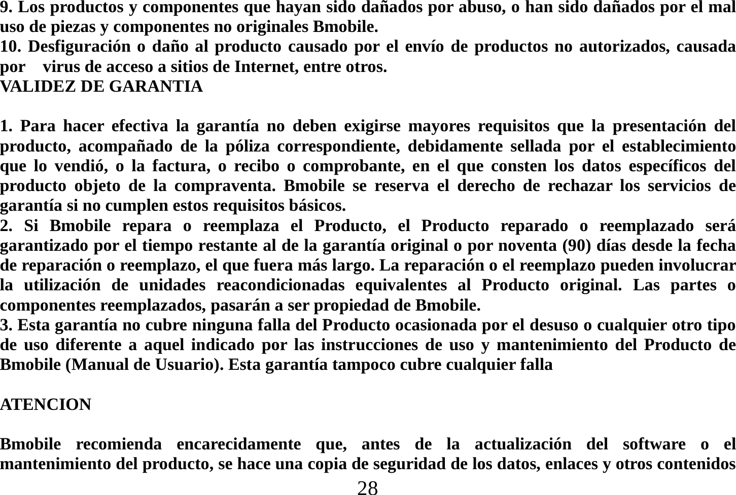  28  9. Los productos y componentes que hayan sido dañados por abuso, o han sido dañados por el mal uso de piezas y componentes no originales Bmobile. 10. Desfiguración o daño al producto causado por el envío de productos no autorizados, causada por    virus de acceso a sitios de Internet, entre otros. VALIDEZ DE GARANTIA  1. Para hacer efectiva la garantía no deben exigirse mayores requisitos que la presentación del producto, acompañado de la póliza correspondiente, debidamente sellada por el establecimiento que lo vendió, o la factura, o recibo o comprobante, en el que consten los datos específicos del producto objeto de la compraventa. Bmobile se reserva el derecho de rechazar los servicios de garantía si no cumplen estos requisitos básicos. 2. Si Bmobile repara o reemplaza el Producto, el Producto reparado o reemplazado será garantizado por el tiempo restante al de la garantía original o por noventa (90) días desde la fecha de reparación o reemplazo, el que fuera más largo. La reparación o el reemplazo pueden involucrar la utilización de unidades reacondicionadas equivalentes al Producto original. Las partes o componentes reemplazados, pasarán a ser propiedad de Bmobile. 3. Esta garantía no cubre ninguna falla del Producto ocasionada por el desuso o cualquier otro tipo de uso diferente a aquel indicado por las instrucciones de uso y mantenimiento del Producto de Bmobile (Manual de Usuario). Esta garantía tampoco cubre cualquier falla      ATENCION   Bmobile recomienda encarecidamente que, antes de la actualización del software o el mantenimiento del producto, se hace una copia de seguridad de los datos, enlaces y otros contenidos 