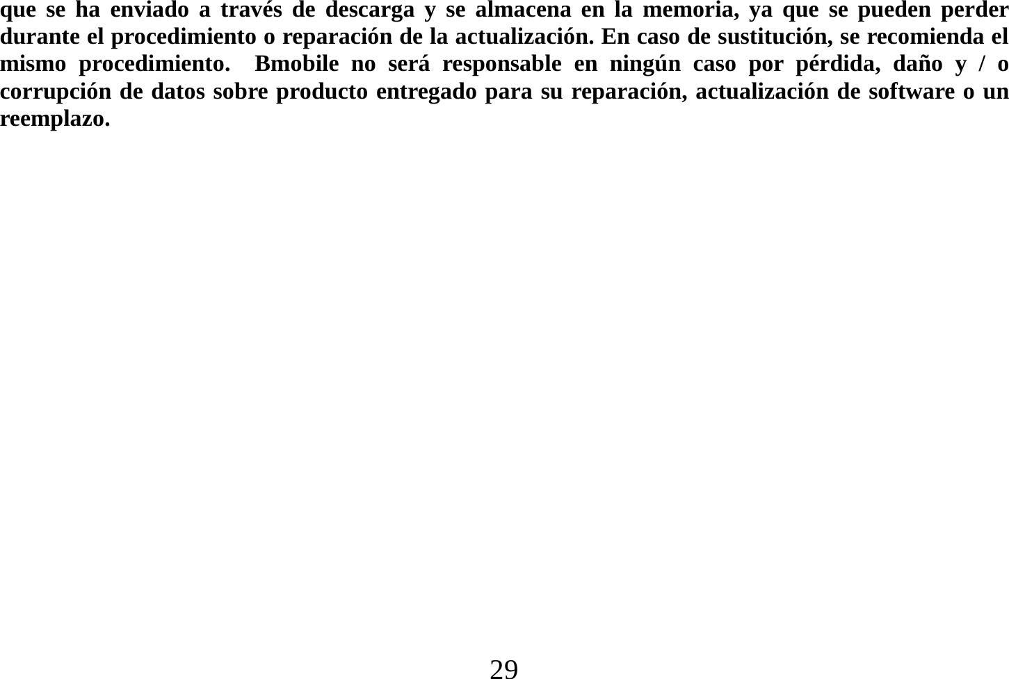  29  que se ha enviado a través de descarga y se almacena en la memoria, ya que se pueden perder durante el procedimiento o reparación de la actualización. En caso de sustitución, se recomienda el mismo procedimiento.  Bmobile no será responsable en ningún caso por pérdida, daño y / o corrupción de datos sobre producto entregado para su reparación, actualización de software o un reemplazo.                    