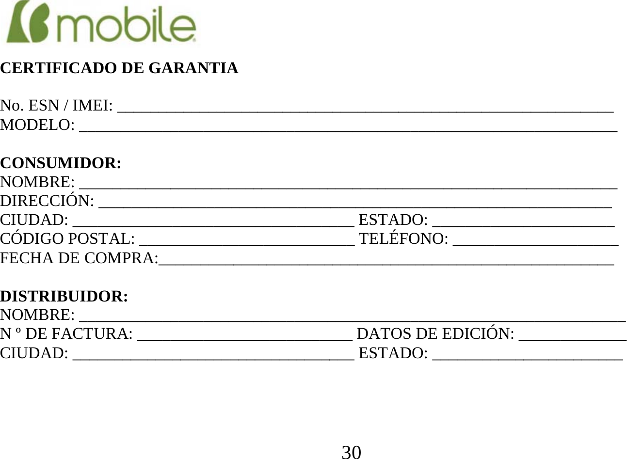  30      CERTIFICADO DE GARANTIA  No. ESN / IMEI: ____________________________________________________________ MODELO: _________________________________________________________________  CONSUMIDOR: NOMBRE: _________________________________________________________________ DIRECCIÓN: ______________________________________________________________ CIUDAD: __________________________________ ESTADO: ______________________ CÓDIGO POSTAL: __________________________ TELÉFONO: ____________________ FECHA DE COMPRA:_______________________________________________________  DISTRIBUIDOR: NOMBRE: __________________________________________________________________ N º DE FACTURA: __________________________ DATOS DE EDICIÓN: _____________ CIUDAD: __________________________________ ESTADO: _______________________     