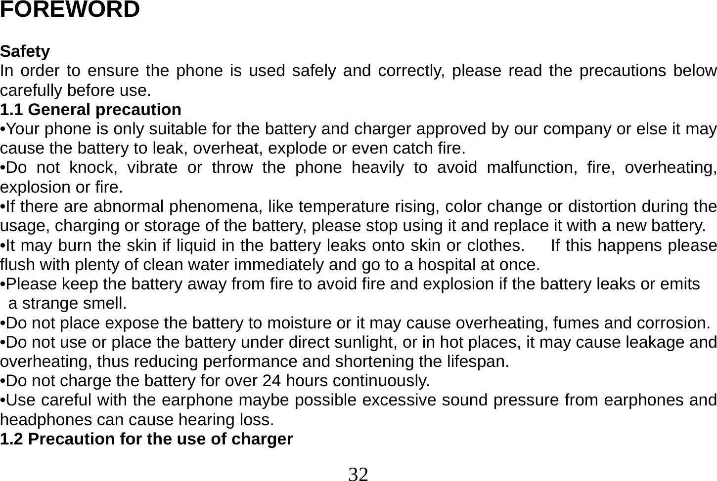  32  FOREWORD  Safety In order to ensure the phone is used safely and correctly, please read the precautions below carefully before use. 1.1 General precaution •Your phone is only suitable for the battery and charger approved by our company or else it may cause the battery to leak, overheat, explode or even catch fire. •Do not knock, vibrate or throw the phone heavily to avoid malfunction, fire, overheating, explosion or fire. •If there are abnormal phenomena, like temperature rising, color change or distortion during the usage, charging or storage of the battery, please stop using it and replace it with a new battery. •It may burn the skin if liquid in the battery leaks onto skin or clothes.      If this happens please flush with plenty of clean water immediately and go to a hospital at once. •Please keep the battery away from fire to avoid fire and explosion if the battery leaks or emits   a strange smell. •Do not place expose the battery to moisture or it may cause overheating, fumes and corrosion. •Do not use or place the battery under direct sunlight, or in hot places, it may cause leakage and overheating, thus reducing performance and shortening the lifespan. •Do not charge the battery for over 24 hours continuously. •Use careful with the earphone maybe possible excessive sound pressure from earphones and headphones can cause hearing loss. 1.2 Precaution for the use of charger 