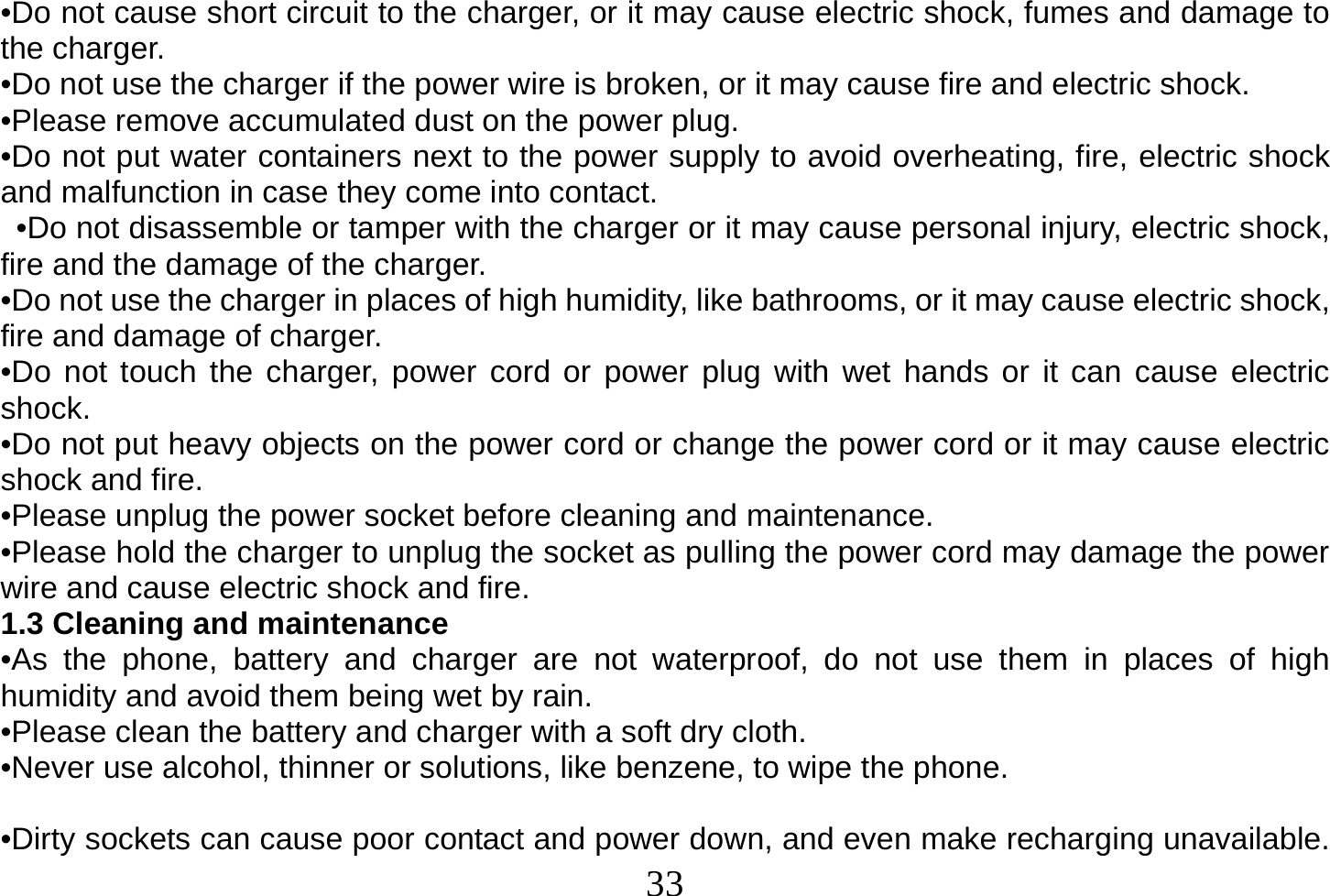  33  •Do not cause short circuit to the charger, or it may cause electric shock, fumes and damage to the charger. •Do not use the charger if the power wire is broken, or it may cause fire and electric shock. •Please remove accumulated dust on the power plug. •Do not put water containers next to the power supply to avoid overheating, fire, electric shock and malfunction in case they come into contact.   •Do not disassemble or tamper with the charger or it may cause personal injury, electric shock, fire and the damage of the charger. •Do not use the charger in places of high humidity, like bathrooms, or it may cause electric shock, fire and damage of charger. •Do not touch the charger, power cord or power plug with wet hands or it can cause electric shock. •Do not put heavy objects on the power cord or change the power cord or it may cause electric shock and fire. •Please unplug the power socket before cleaning and maintenance. •Please hold the charger to unplug the socket as pulling the power cord may damage the power wire and cause electric shock and fire. 1.3 Cleaning and maintenance •As the phone, battery and charger are not waterproof, do not use them in places of high humidity and avoid them being wet by rain. •Please clean the battery and charger with a soft dry cloth. •Never use alcohol, thinner or solutions, like benzene, to wipe the phone.   •Dirty sockets can cause poor contact and power down, and even make recharging unavailable. 