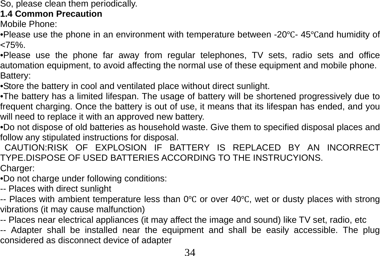  34  So, please clean them periodically. 1.4 Common Precaution Mobile Phone: •Please use the phone in an environment with temperature between -20Ԩ- 45Ԩand humidity of &lt;75%. •Please use the phone far away from regular telephones, TV sets, radio sets and office automation equipment, to avoid affecting the normal use of these equipment and mobile phone. Battery: •Store the battery in cool and ventilated place without direct sunlight. •The battery has a limited lifespan. The usage of battery will be shortened progressively due to frequent charging. Once the battery is out of use, it means that its lifespan has ended, and you will need to replace it with an approved new battery. •Do not dispose of old batteries as household waste. Give them to specified disposal places and follow any stipulated instructions for disposal.  CAUTION:RISK OF EXPLOSION IF BATTERY IS REPLACED BY AN INCORRECT TYPE.DISPOSE OF USED BATTERIES ACCORDING TO THE INSTRUCYIONS. Charger: •Do not charge under following conditions: -- Places with direct sunlight -- Places with ambient temperature less than 0Ԩ or over 40Ԩ, wet or dusty places with strong vibrations (it may cause malfunction) -- Places near electrical appliances (it may affect the image and sound) like TV set, radio, etc -- Adapter shall be installed near the equipment and shall be easily accessible. The plug considered as disconnect device of adapter 