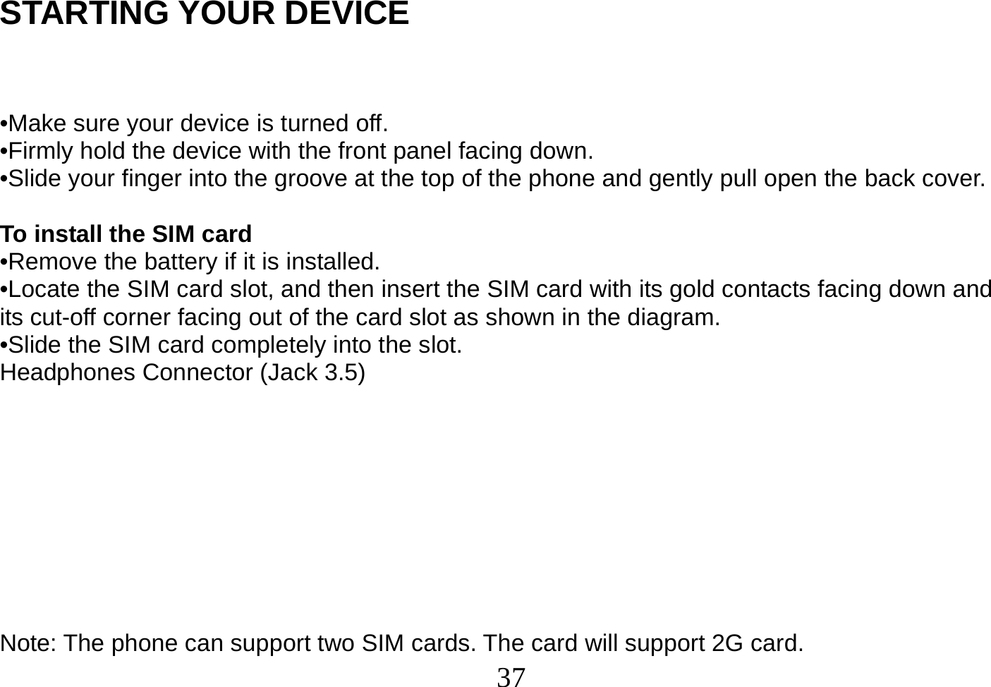  37  STARTING YOUR DEVICE   •Make sure your device is turned off. •Firmly hold the device with the front panel facing down. •Slide your finger into the groove at the top of the phone and gently pull open the back cover.  To install the SIM card •Remove the battery if it is installed. •Locate the SIM card slot, and then insert the SIM card with its gold contacts facing down and its cut-off corner facing out of the card slot as shown in the diagram. •Slide the SIM card completely into the slot. Headphones Connector (Jack 3.5)         Note: The phone can support two SIM cards. The card will support 2G card. 