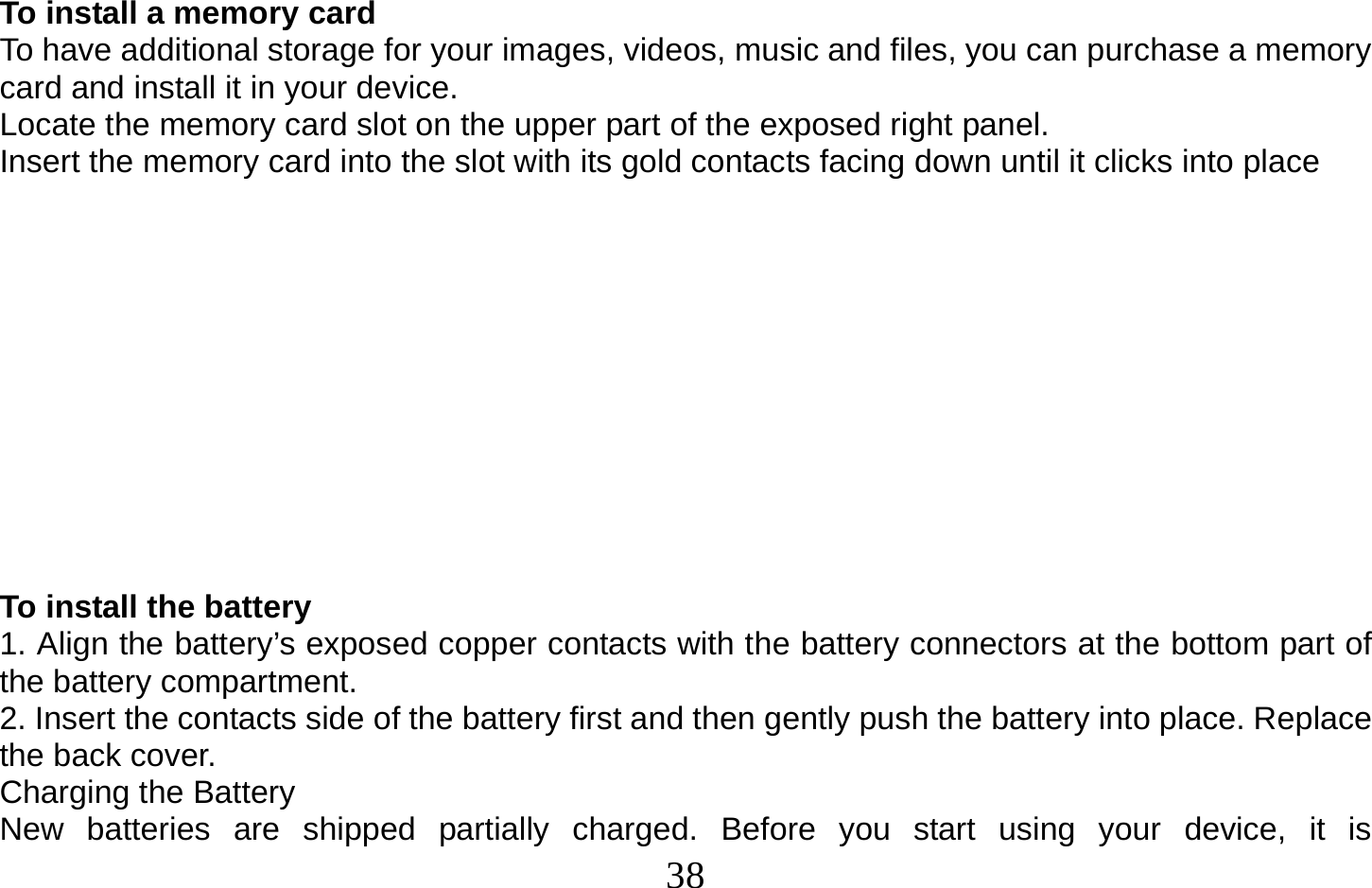  38   To install a memory card To have additional storage for your images, videos, music and files, you can purchase a memory card and install it in your device. Locate the memory card slot on the upper part of the exposed right panel. Insert the memory card into the slot with its gold contacts facing down until it clicks into place             To install the battery 1. Align the battery’s exposed copper contacts with the battery connectors at the bottom part of the battery compartment. 2. Insert the contacts side of the battery first and then gently push the battery into place. Replace the back cover. Charging the Battery New batteries are shipped partially charged. Before you start using your device, it is 