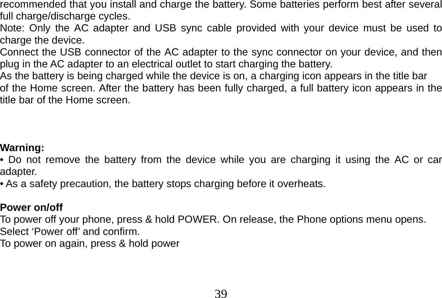  39  recommended that you install and charge the battery. Some batteries perform best after several full charge/discharge cycles. Note: Only the AC adapter and USB sync cable provided with your device must be used to charge the device. Connect the USB connector of the AC adapter to the sync connector on your device, and then plug in the AC adapter to an electrical outlet to start charging the battery. As the battery is being charged while the device is on, a charging icon appears in the title bar of the Home screen. After the battery has been fully charged, a full battery icon appears in the title bar of the Home screen.    Warning: • Do not remove the battery from the device while you are charging it using the AC or car adapter. • As a safety precaution, the battery stops charging before it overheats.  Power on/off To power off your phone, press &amp; hold POWER. On release, the Phone options menu opens. Select ‘Power off’ and confirm. To power on again, press &amp; hold power     