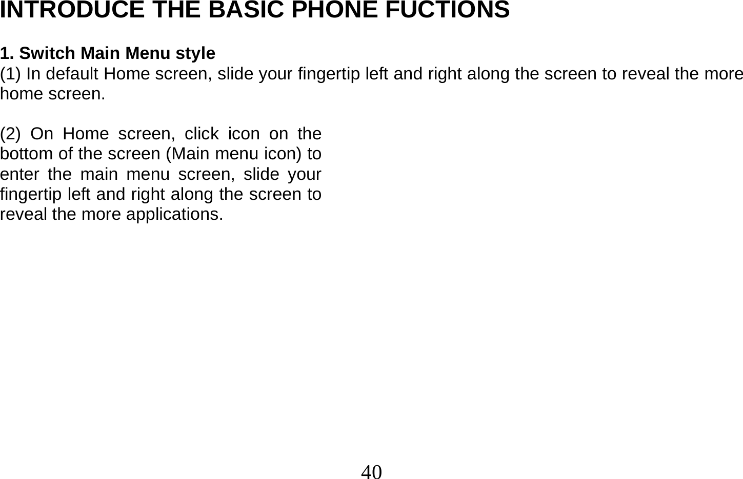  40   INTRODUCE THE BASIC PHONE FUCTIONS  1. Switch Main Menu style (1) In default Home screen, slide your fingertip left and right along the screen to reveal the more home screen.    (2) On Home screen, click icon on the bottom of the screen (Main menu icon) to enter the main menu screen, slide your fingertip left and right along the screen to reveal the more applications.             