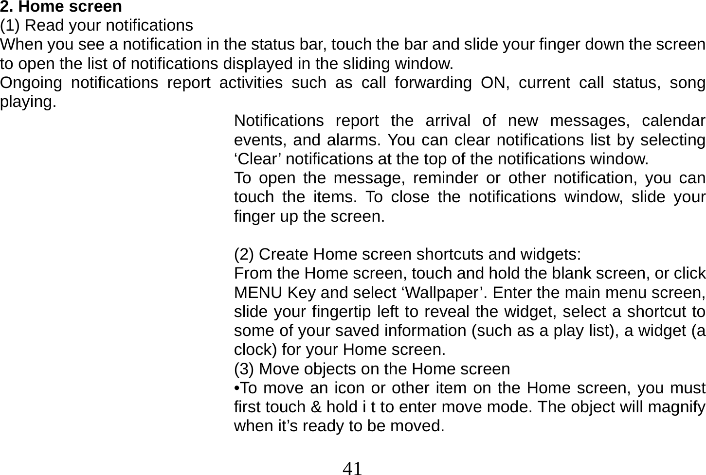  41  2. Home screen (1) Read your notifications When you see a notification in the status bar, touch the bar and slide your finger down the screen to open the list of notifications displayed in the sliding window. Ongoing notifications report activities such as call forwarding ON, current call status, song playing.  Notifications report the arrival of new messages, calendar events, and alarms. You can clear notifications list by selecting ‘Clear’ notifications at the top of the notifications window. To open the message, reminder or other notification, you can touch the items. To close the notifications window, slide your finger up the screen.  (2) Create Home screen shortcuts and widgets: From the Home screen, touch and hold the blank screen, or click MENU Key and select ‘Wallpaper’. Enter the main menu screen, slide your fingertip left to reveal the widget, select a shortcut to some of your saved information (such as a play list), a widget (a clock) for your Home screen. (3) Move objects on the Home screen •To move an icon or other item on the Home screen, you must first touch &amp; hold i t to enter move mode. The object will magnify when it’s ready to be moved.  