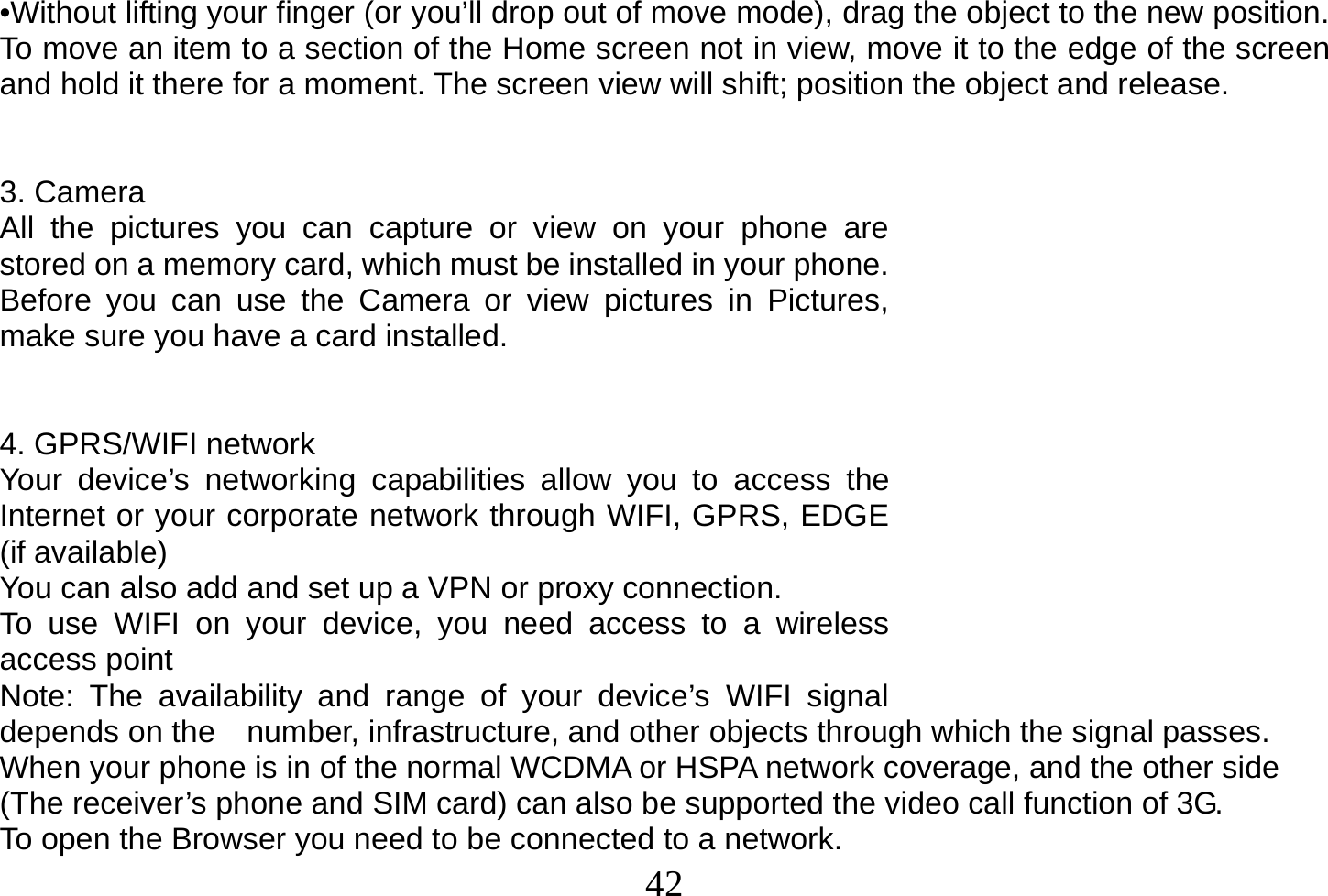  42  •Without lifting your finger (or you’ll drop out of move mode), drag the object to the new position. To move an item to a section of the Home screen not in view, move it to the edge of the screen and hold it there for a moment. The screen view will shift; position the object and release.   3. Camera All the pictures you can capture or view on your phone are stored on a memory card, which must be installed in your phone. Before you can use the Camera or view pictures in Pictures, make sure you have a card installed.    4. GPRS/WIFI network Your device’s networking capabilities allow you to access the Internet or your corporate network through WIFI, GPRS, EDGE (if available) You can also add and set up a VPN or proxy connection. To use WIFI on your device, you need access to a wireless access point Note: The availability and range of your device’s WIFI signal depends on the    number, infrastructure, and other objects through which the signal passes. When your phone is in of the normal WCDMA or HSPA network coverage, and the other side (The receiver’s phone and SIM card) can also be supported the video call function of 3G. To open the Browser you need to be connected to a network. 