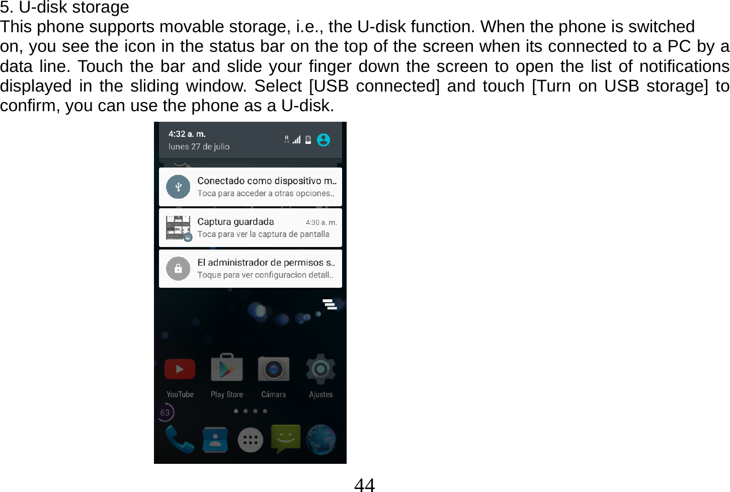  44  5. U-disk storage This phone supports movable storage, i.e., the U-disk function. When the phone is switched on, you see the icon in the status bar on the top of the screen when its connected to a PC by a data line. Touch the bar and slide your finger down the screen to open the list of notifications displayed in the sliding window. Select [USB connected] and touch [Turn on USB storage] to confirm, you can use the phone as a U-disk.                    