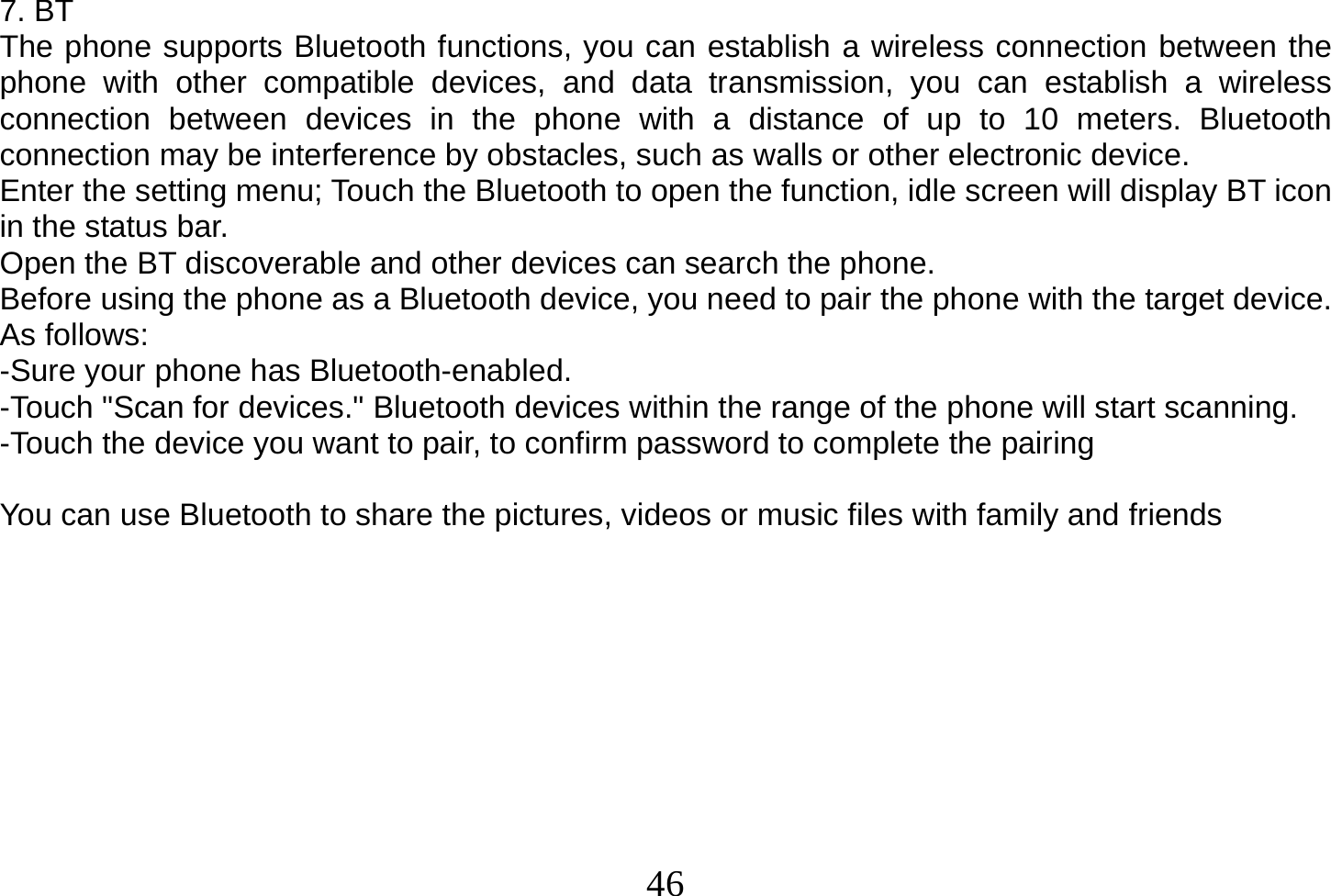  46  7. BT The phone supports Bluetooth functions, you can establish a wireless connection between the phone with other compatible devices, and data transmission, you can establish a wireless connection between devices in the phone with a distance of up to 10 meters. Bluetooth connection may be interference by obstacles, such as walls or other electronic device. Enter the setting menu; Touch the Bluetooth to open the function, idle screen will display BT icon in the status bar. Open the BT discoverable and other devices can search the phone. Before using the phone as a Bluetooth device, you need to pair the phone with the target device. As follows: -Sure your phone has Bluetooth-enabled. -Touch &quot;Scan for devices.&quot; Bluetooth devices within the range of the phone will start scanning. -Touch the device you want to pair, to confirm password to complete the pairing  You can use Bluetooth to share the pictures, videos or music files with family and friends           