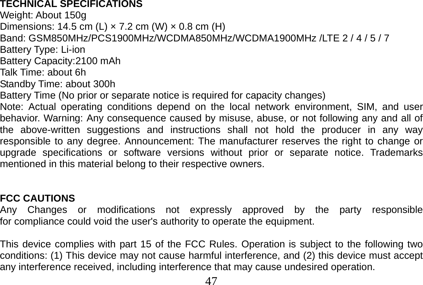  47  TECHNICAL SPECIFICATIONS Weight: About 150g Dimensions: 14.5 cm (L) × 7.2 cm (W) × 0.8 cm (H) Band: GSM850MHz/PCS1900MHz/WCDMA850MHz/WCDMA1900MHz /LTE 2 / 4 / 5 / 7 Battery Type: Li-ion Battery Capacity:2100 mAh Talk Time: about 6h Standby Time: about 300h Battery Time (No prior or separate notice is required for capacity changes) Note: Actual operating conditions depend on the local network environment, SIM, and user behavior. Warning: Any consequence caused by misuse, abuse, or not following any and all of the above-written suggestions and instructions shall not hold the producer in any way responsible to any degree. Announcement: The manufacturer reserves the right to change or upgrade specifications or software versions without prior or separate notice. Trademarks mentioned in this material belong to their respective owners.   FCC CAUTIONS Any  Changes  or  modifications  not  expressly  approved  by  the  party  responsible  for compliance could void the user&apos;s authority to operate the equipment.  This device complies with part 15 of the FCC Rules. Operation is subject to the following two conditions: (1) This device may not cause harmful interference, and (2) this device must accept any interference received, including interference that may cause undesired operation. 