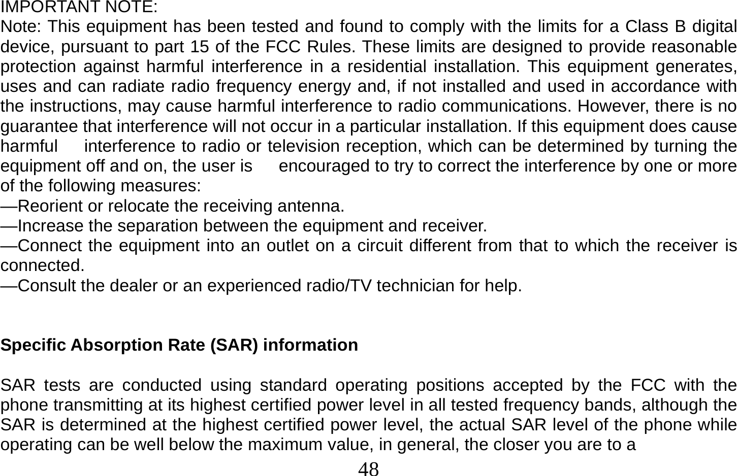  48   IMPORTANT NOTE: Note: This equipment has been tested and found to comply with the limits for a Class B digital device, pursuant to part 15 of the FCC Rules. These limits are designed to provide reasonable protection against harmful interference in a residential installation. This equipment generates, uses and can radiate radio frequency energy and, if not installed and used in accordance with the instructions, may cause harmful interference to radio communications. However, there is no guarantee that interference will not occur in a particular installation. If this equipment does cause harmful      interference to radio or television reception, which can be determined by turning the equipment off and on, the user is      encouraged to try to correct the interference by one or more of the following measures: —Reorient or relocate the receiving antenna. —Increase the separation between the equipment and receiver. —Connect the equipment into an outlet on a circuit different from that to which the receiver is connected. —Consult the dealer or an experienced radio/TV technician for help.   Specific Absorption Rate (SAR) information  SAR tests are conducted using standard operating positions accepted by the FCC with the phone transmitting at its highest certified power level in all tested frequency bands, although the SAR is determined at the highest certified power level, the actual SAR level of the phone while operating can be well below the maximum value, in general, the closer you are to a 