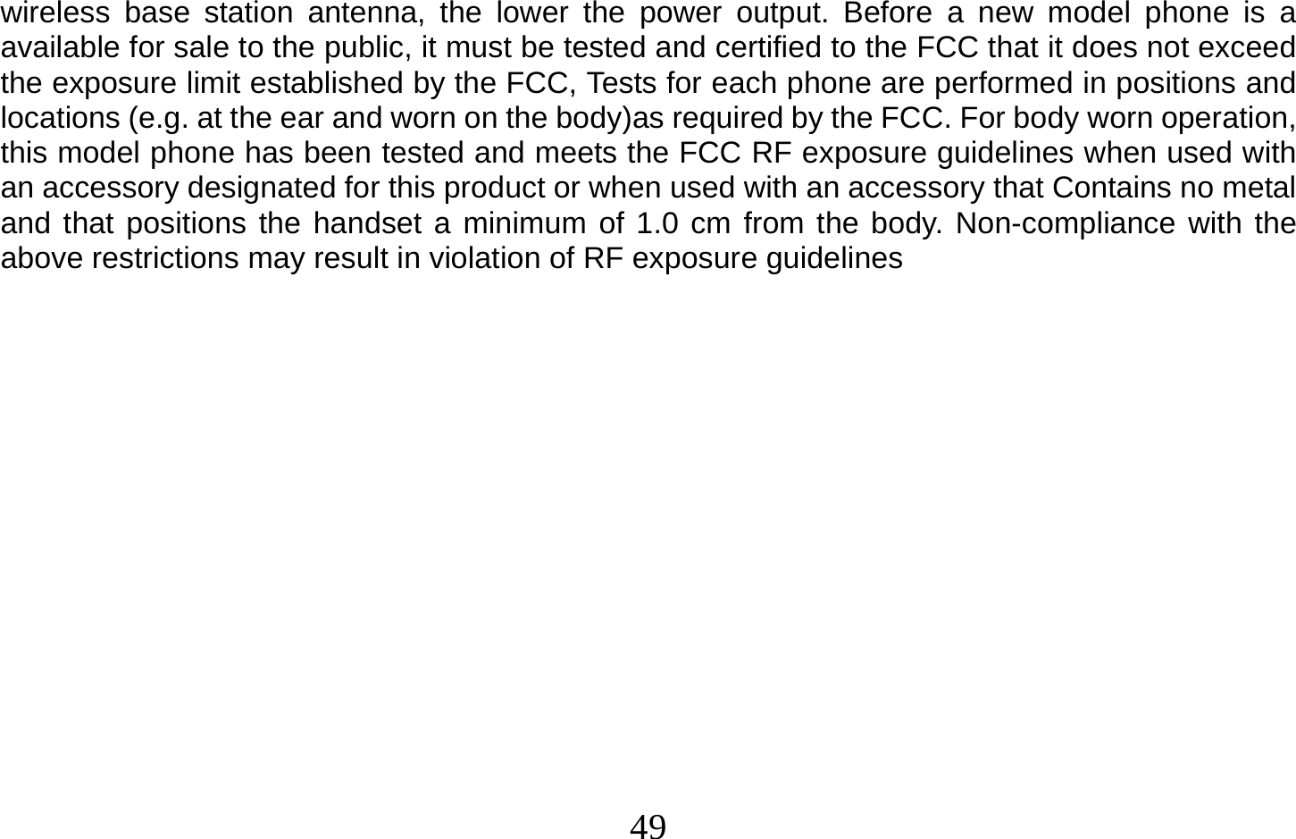  49   wireless base station antenna, the lower the power output. Before a new model phone is a available for sale to the public, it must be tested and certified to the FCC that it does not exceed the exposure limit established by the FCC, Tests for each phone are performed in positions and locations (e.g. at the ear and worn on the body)as required by the FCC. For body worn operation, this model phone has been tested and meets the FCC RF exposure guidelines when used with an accessory designated for this product or when used with an accessory that Contains no metal and that positions the handset a minimum of 1.0 cm from the body. Non-compliance with the above restrictions may result in violation of RF exposure guidelines 
