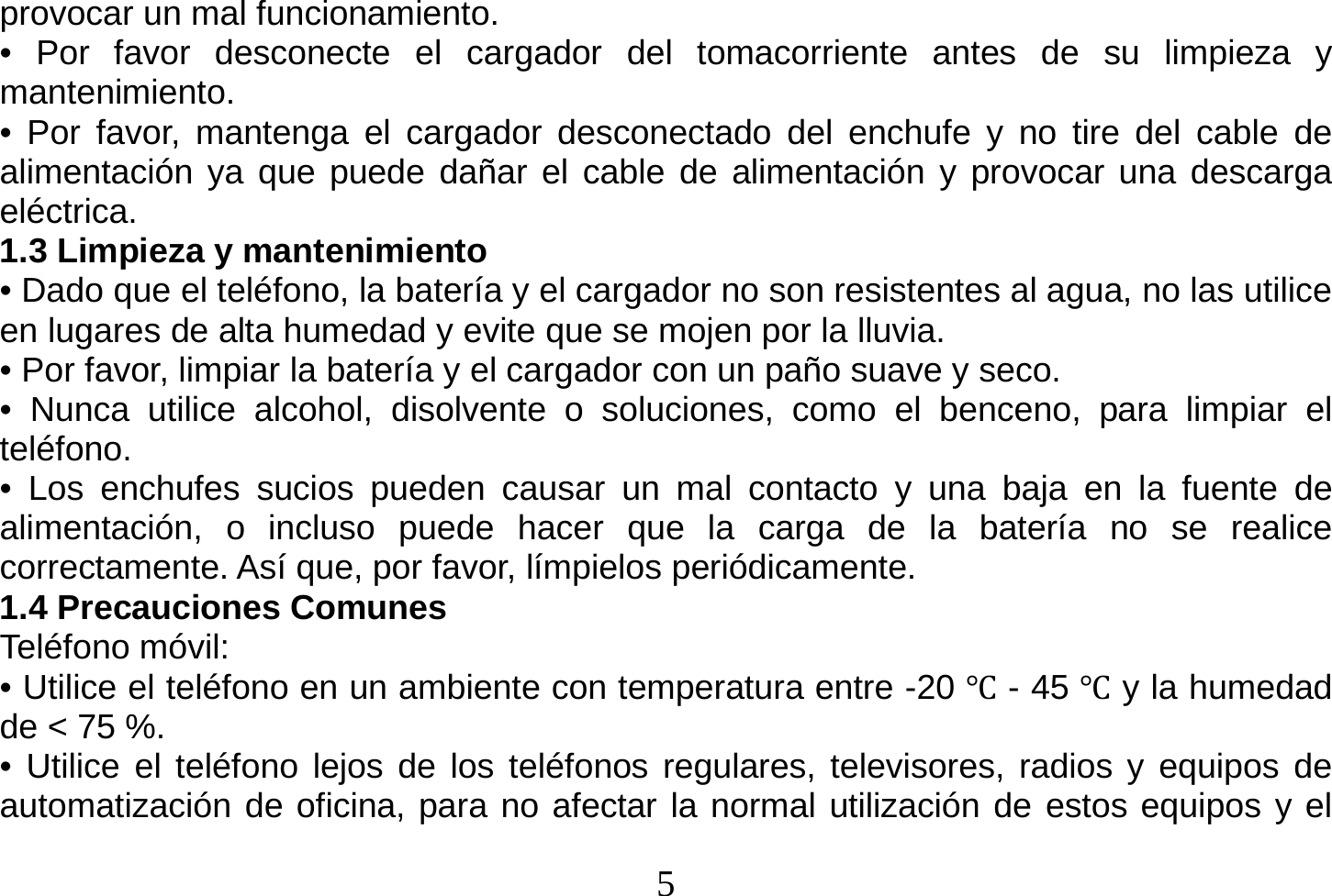  5  provocar un mal funcionamiento. • Por favor desconecte el cargador del tomacorriente antes de su limpieza y mantenimiento. • Por favor, mantenga el cargador desconectado del enchufe y no tire del cable de alimentación ya que puede dañar el cable de alimentación y provocar una descarga eléctrica. 1.3 Limpieza y mantenimiento • Dado que el teléfono, la batería y el cargador no son resistentes al agua, no las utilice en lugares de alta humedad y evite que se mojen por la lluvia. • Por favor, limpiar la batería y el cargador con un paño suave y seco. • Nunca utilice alcohol, disolvente o soluciones, como el benceno, para limpiar el teléfono. • Los enchufes sucios pueden causar un mal contacto y una baja en la fuente de alimentación, o incluso puede hacer que la carga de la batería no se realice correctamente. Así que, por favor, límpielos periódicamente. 1.4 Precauciones Comunes Teléfono móvil: • Utilice el teléfono en un ambiente con temperatura entre -20 Ԩ - 45 Ԩ y la humedad de &lt; 75 %. • Utilice el teléfono lejos de los teléfonos regulares, televisores, radios y equipos de automatización de oficina, para no afectar la normal utilización de estos equipos y el 