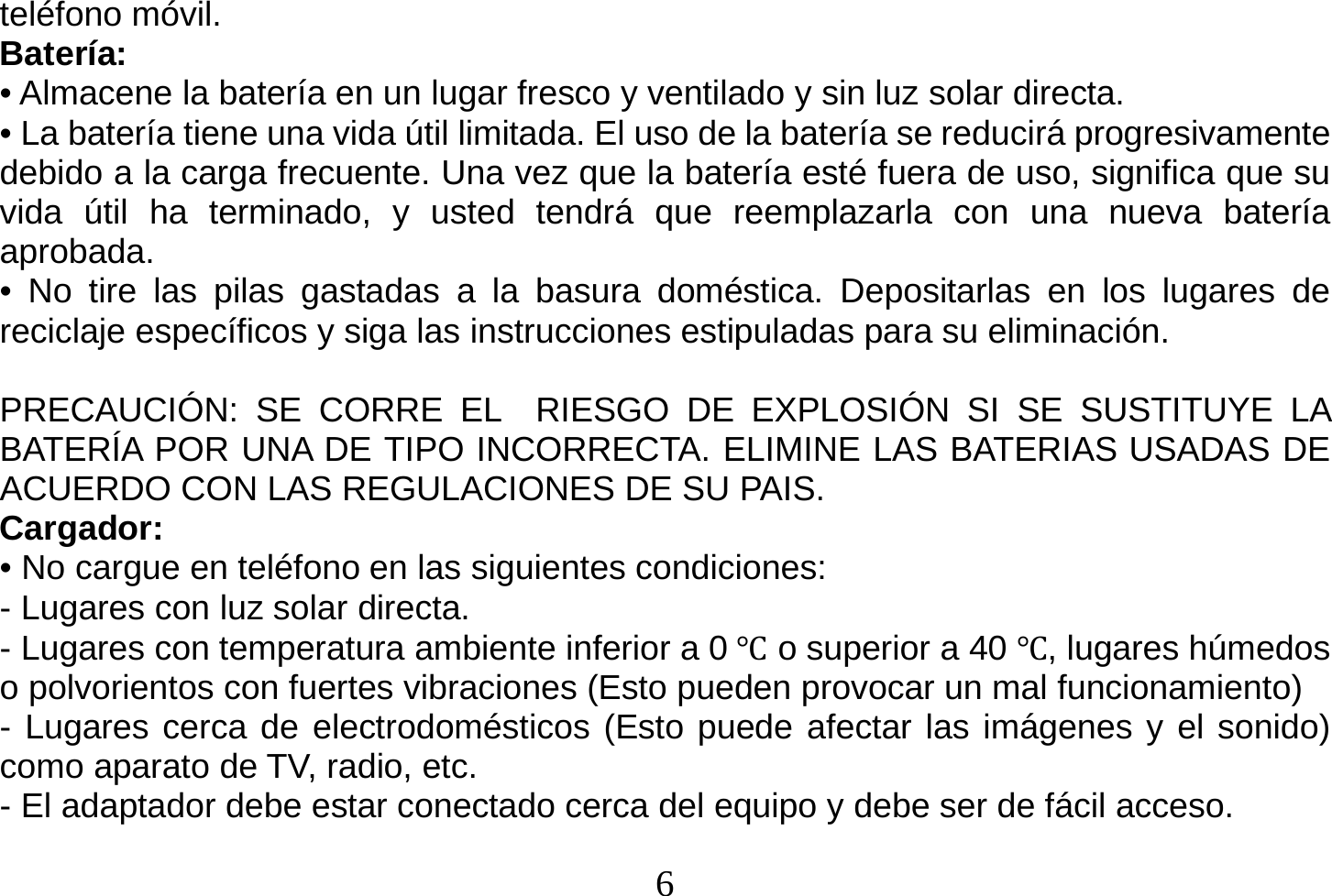  6  teléfono móvil. Batería: • Almacene la batería en un lugar fresco y ventilado y sin luz solar directa. • La batería tiene una vida útil limitada. El uso de la batería se reducirá progresivamente debido a la carga frecuente. Una vez que la batería esté fuera de uso, significa que su vida útil ha terminado, y usted tendrá que reemplazarla con una nueva batería aprobada. • No tire las pilas gastadas a la basura doméstica. Depositarlas en los lugares de reciclaje específicos y siga las instrucciones estipuladas para su eliminación.  PRECAUCIÓN: SE CORRE EL  RIESGO DE EXPLOSIÓN SI SE SUSTITUYE LA BATERÍA POR UNA DE TIPO INCORRECTA. ELIMINE LAS BATERIAS USADAS DE ACUERDO CON LAS REGULACIONES DE SU PAIS. Cargador: • No cargue en teléfono en las siguientes condiciones: - Lugares con luz solar directa. - Lugares con temperatura ambiente inferior a 0 Ԩ o superior a 40 Ԩ, lugares húmedos o polvorientos con fuertes vibraciones (Esto pueden provocar un mal funcionamiento) - Lugares cerca de electrodomésticos (Esto puede afectar las imágenes y el sonido) como aparato de TV, radio, etc. - El adaptador debe estar conectado cerca del equipo y debe ser de fácil acceso.   