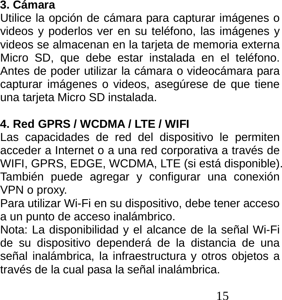  15  3. Cámara Utilice la opción de cámara para capturar imágenes o videos y poderlos ver en su teléfono, las imágenes y videos se almacenan en la tarjeta de memoria externa Micro SD, que debe estar instalada en el teléfono. Antes de poder utilizar la cámara o videocámara para capturar imágenes o videos, asegúrese de que tiene una tarjeta Micro SD instalada.                   4. Red GPRS / WCDMA / LTE / WIFI Las capacidades de red del dispositivo le permiten acceder a Internet o a una red corporativa a través de WIFI, GPRS, EDGE, WCDMA, LTE (si está disponible). También puede agregar y configurar una conexión VPN o proxy. Para utilizar Wi-Fi en su dispositivo, debe tener acceso a un punto de acceso inalámbrico. Nota: La disponibilidad y el alcance de la señal Wi-Fi de su dispositivo dependerá de la distancia de una señal inalámbrica, la infraestructura y otros objetos a través de la cual pasa la señal inalámbrica. 