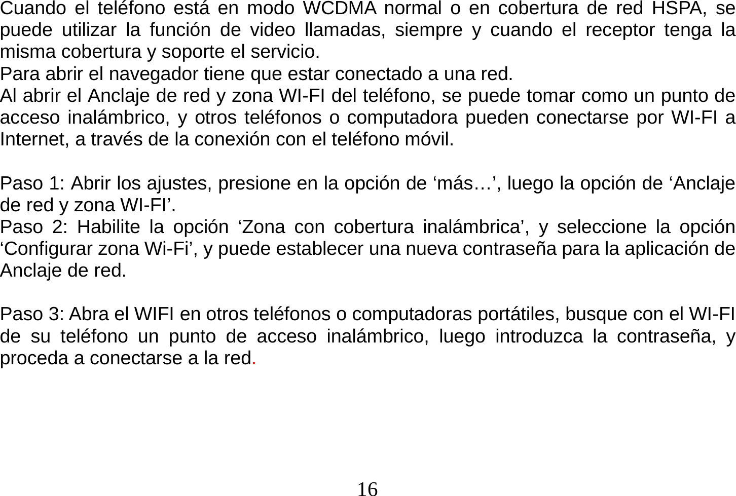  16  Cuando el teléfono está en modo WCDMA normal o en cobertura de red HSPA, se puede utilizar la función de video llamadas, siempre y cuando el receptor tenga la misma cobertura y soporte el servicio. Para abrir el navegador tiene que estar conectado a una red. Al abrir el Anclaje de red y zona WI-FI del teléfono, se puede tomar como un punto de acceso inalámbrico, y otros teléfonos o computadora pueden conectarse por WI-FI a Internet, a través de la conexión con el teléfono móvil.  Paso 1: Abrir los ajustes, presione en la opción de ‘más…’, luego la opción de ‘Anclaje de red y zona WI-FI’. Paso 2: Habilite la opción ‘Zona con cobertura inalámbrica’, y seleccione la opción ‘Configurar zona Wi-Fi’, y puede establecer una nueva contraseña para la aplicación de Anclaje de red.  Paso 3: Abra el WIFI en otros teléfonos o computadoras portátiles, busque con el WI-FI de su teléfono un punto de acceso inalámbrico, luego introduzca la contraseña, y proceda a conectarse a la red.  