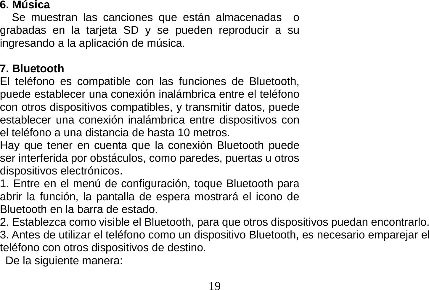  19  6. Música    Se muestran las canciones que están almacenadas  o grabadas en la tarjeta SD y se pueden reproducir a su ingresando a la aplicación de música.  7. Bluetooth El teléfono es compatible con las funciones de Bluetooth, puede establecer una conexión inalámbrica entre el teléfono con otros dispositivos compatibles, y transmitir datos, puede establecer una conexión inalámbrica entre dispositivos con el teléfono a una distancia de hasta 10 metros.   Hay que tener en cuenta que la conexión Bluetooth puede ser interferida por obstáculos, como paredes, puertas u otros dispositivos electrónicos. 1. Entre en el menú de configuración, toque Bluetooth para abrir la función, la pantalla de espera mostrará el icono de Bluetooth en la barra de estado. 2. Establezca como visible el Bluetooth, para que otros dispositivos puedan encontrarlo. 3. Antes de utilizar el teléfono como un dispositivo Bluetooth, es necesario emparejar el teléfono con otros dispositivos de destino.   De la siguiente manera: 