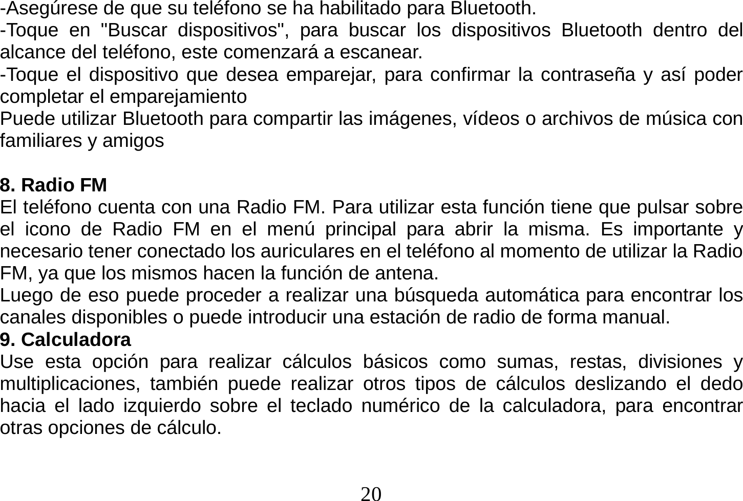  20  -Asegúrese de que su teléfono se ha habilitado para Bluetooth. -Toque en &quot;Buscar dispositivos&quot;, para buscar los dispositivos Bluetooth dentro del alcance del teléfono, este comenzará a escanear. -Toque el dispositivo que desea emparejar, para confirmar la contraseña y así poder completar el emparejamiento Puede utilizar Bluetooth para compartir las imágenes, vídeos o archivos de música con familiares y amigos  8. Radio FM El teléfono cuenta con una Radio FM. Para utilizar esta función tiene que pulsar sobre el icono de Radio FM en el menú principal para abrir la misma. Es importante y necesario tener conectado los auriculares en el teléfono al momento de utilizar la Radio FM, ya que los mismos hacen la función de antena. Luego de eso puede proceder a realizar una búsqueda automática para encontrar los canales disponibles o puede introducir una estación de radio de forma manual. 9. Calculadora Use esta opción para realizar cálculos básicos como sumas, restas, divisiones y multiplicaciones, también puede realizar otros tipos de cálculos deslizando el dedo hacia el lado izquierdo sobre el teclado numérico de la calculadora, para encontrar otras opciones de cálculo. 