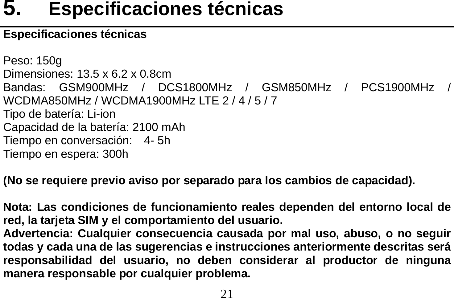  21  5.  Especificaciones técnicas Especificaciones técnicas  Peso: 150g Dimensiones: 134 x 67 x 9.8mm Bandas: GSM900MHz / DCS1800MHz / GSM850MHz / PCS1900MHz / WCDMA850MHz / WCDMA1900MHz LTE 2 / 4 / 5 / 7 Tipo de batería: Li-ion Capacidad de la batería: 2100 mAh Tiempo en conversación:    4- 5h Tiempo en espera: 300h  (No se requiere previo aviso por separado para los cambios de capacidad).  Nota: Las condiciones de funcionamiento reales dependen del entorno local de red, la tarjeta SIM y el comportamiento del usuario. Advertencia: Cualquier consecuencia causada por mal uso, abuso, o no seguir todas y cada una de las sugerencias e instrucciones anteriormente descritas será responsabilidad del usuario, no deben considerar al productor de ninguna manera responsable por cualquier problema. Dimensiones: 13.5 x 6.2 x 0.8cm 