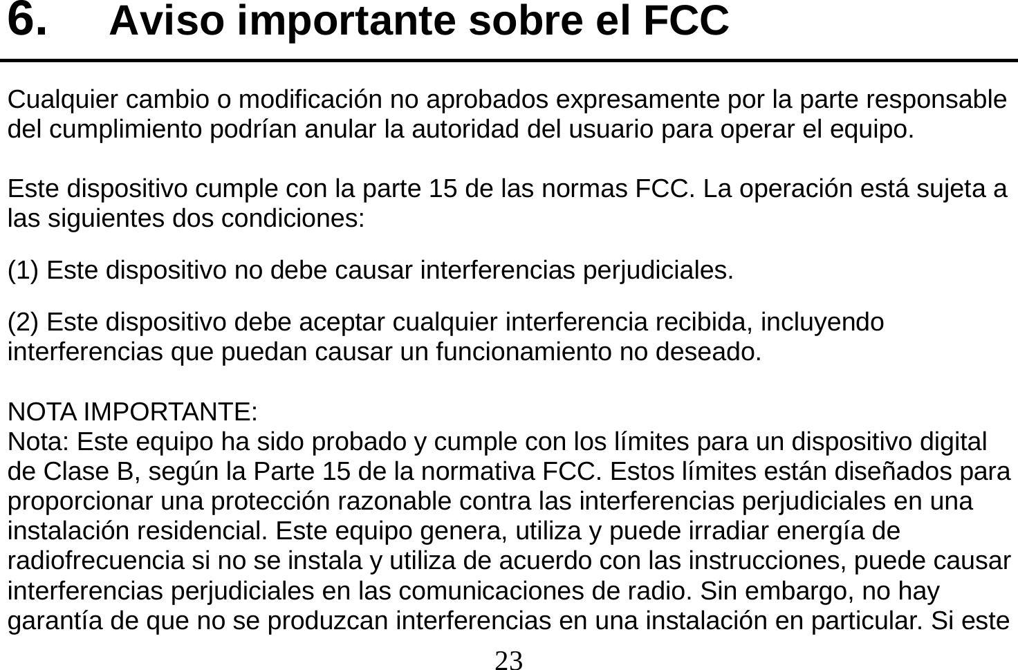  23  6.  Aviso importante sobre el FCC Cualquier cambio o modificación no aprobados expresamente por la parte responsable del cumplimiento podrían anular la autoridad del usuario para operar el equipo.  Este dispositivo cumple con la parte 15 de las normas FCC. La operación está sujeta a las siguientes dos condiciones:   (1) Este dispositivo no debe causar interferencias perjudiciales. (2) Este dispositivo debe aceptar cualquier interferencia recibida, incluyendo          interferencias que puedan causar un funcionamiento no deseado.  NOTA IMPORTANTE: Nota: Este equipo ha sido probado y cumple con los límites para un dispositivo digital de Clase B, según la Parte 15 de la normativa FCC. Estos límites están diseñados para proporcionar una protección razonable contra las interferencias perjudiciales en una instalación residencial. Este equipo genera, utiliza y puede irradiar energía de radiofrecuencia si no se instala y utiliza de acuerdo con las instrucciones, puede causar interferencias perjudiciales en las comunicaciones de radio. Sin embargo, no hay garantía de que no se produzcan interferencias en una instalación en particular. Si este 