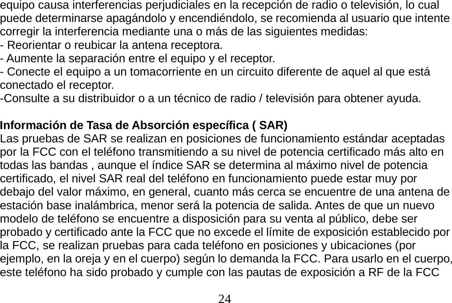  24  equipo causa interferencias perjudiciales en la recepción de radio o televisión, lo cual puede determinarse apagándolo y encendiéndolo, se recomienda al usuario que intente corregir la interferencia mediante una o más de las siguientes medidas: - Reorientar o reubicar la antena receptora. - Aumente la separación entre el equipo y el receptor. - Conecte el equipo a un tomacorriente en un circuito diferente de aquel al que está conectado el receptor. -Consulte a su distribuidor o a un técnico de radio / televisión para obtener ayuda.  Información de Tasa de Absorción específica ( SAR) Las pruebas de SAR se realizan en posiciones de funcionamiento estándar aceptadas por la FCC con el teléfono transmitiendo a su nivel de potencia certificado más alto en todas las bandas , aunque el índice SAR se determina al máximo nivel de potencia certificado, el nivel SAR real del teléfono en funcionamiento puede estar muy por debajo del valor máximo, en general, cuanto más cerca se encuentre de una antena de estación base inalámbrica, menor será la potencia de salida. Antes de que un nuevo modelo de teléfono se encuentre a disposición para su venta al público, debe ser probado y certificado ante la FCC que no excede el límite de exposición establecido por la FCC, se realizan pruebas para cada teléfono en posiciones y ubicaciones (por ejemplo, en la oreja y en el cuerpo) según lo demanda la FCC. Para usarlo en el cuerpo,   este teléfono ha sido probado y cumple con las pautas de exposición a RF de la FCC 