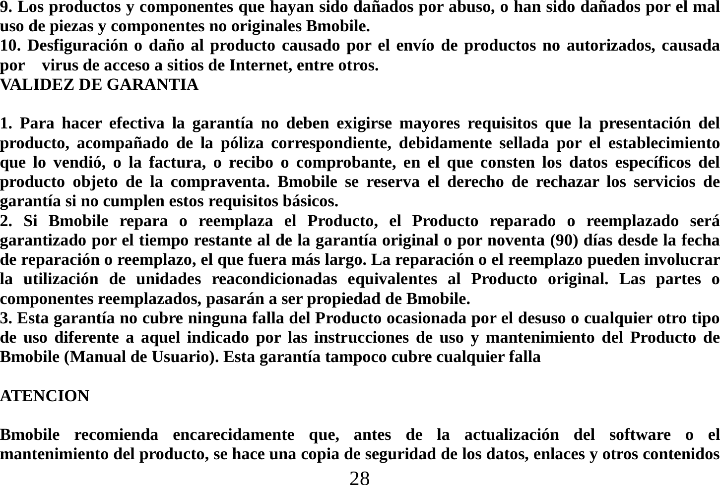  28  9. Los productos y componentes que hayan sido dañados por abuso, o han sido dañados por el mal uso de piezas y componentes no originales Bmobile. 10. Desfiguración o daño al producto causado por el envío de productos no autorizados, causada por    virus de acceso a sitios de Internet, entre otros. VALIDEZ DE GARANTIA  1. Para hacer efectiva la garantía no deben exigirse mayores requisitos que la presentación del producto, acompañado de la póliza correspondiente, debidamente sellada por el establecimiento que lo vendió, o la factura, o recibo o comprobante, en el que consten los datos específicos del producto objeto de la compraventa. Bmobile se reserva el derecho de rechazar los servicios de garantía si no cumplen estos requisitos básicos. 2. Si Bmobile repara o reemplaza el Producto, el Producto reparado o reemplazado será garantizado por el tiempo restante al de la garantía original o por noventa (90) días desde la fecha de reparación o reemplazo, el que fuera más largo. La reparación o el reemplazo pueden involucrar la utilización de unidades reacondicionadas equivalentes al Producto original. Las partes o componentes reemplazados, pasarán a ser propiedad de Bmobile. 3. Esta garantía no cubre ninguna falla del Producto ocasionada por el desuso o cualquier otro tipo de uso diferente a aquel indicado por las instrucciones de uso y mantenimiento del Producto de Bmobile (Manual de Usuario). Esta garantía tampoco cubre cualquier falla      ATENCION   Bmobile recomienda encarecidamente que, antes de la actualización del software o el mantenimiento del producto, se hace una copia de seguridad de los datos, enlaces y otros contenidos 