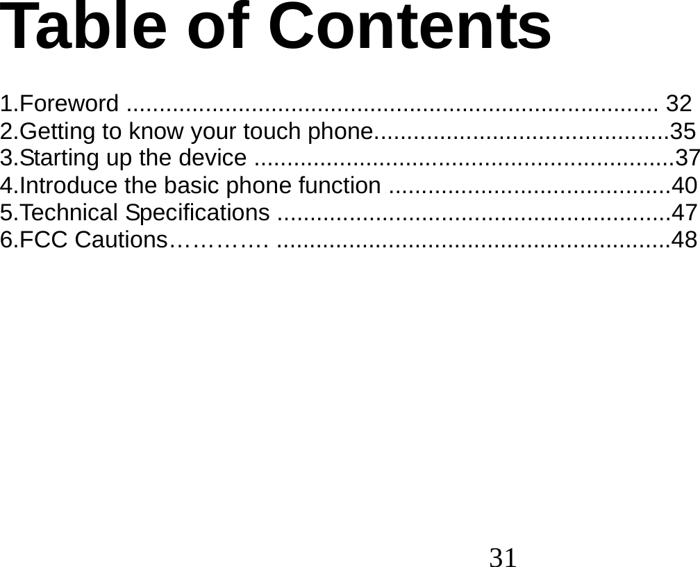  31    Table of Contents  1.Foreword ................................................................................. 32 2.Getting to know your touch phone.............................................35 3.Starting up the device ................................................................37 4.Introduce the basic phone function ...........................................40 5.Technical Specifications ............................................................47 6.FCC Cautions…………. ............................................................48           