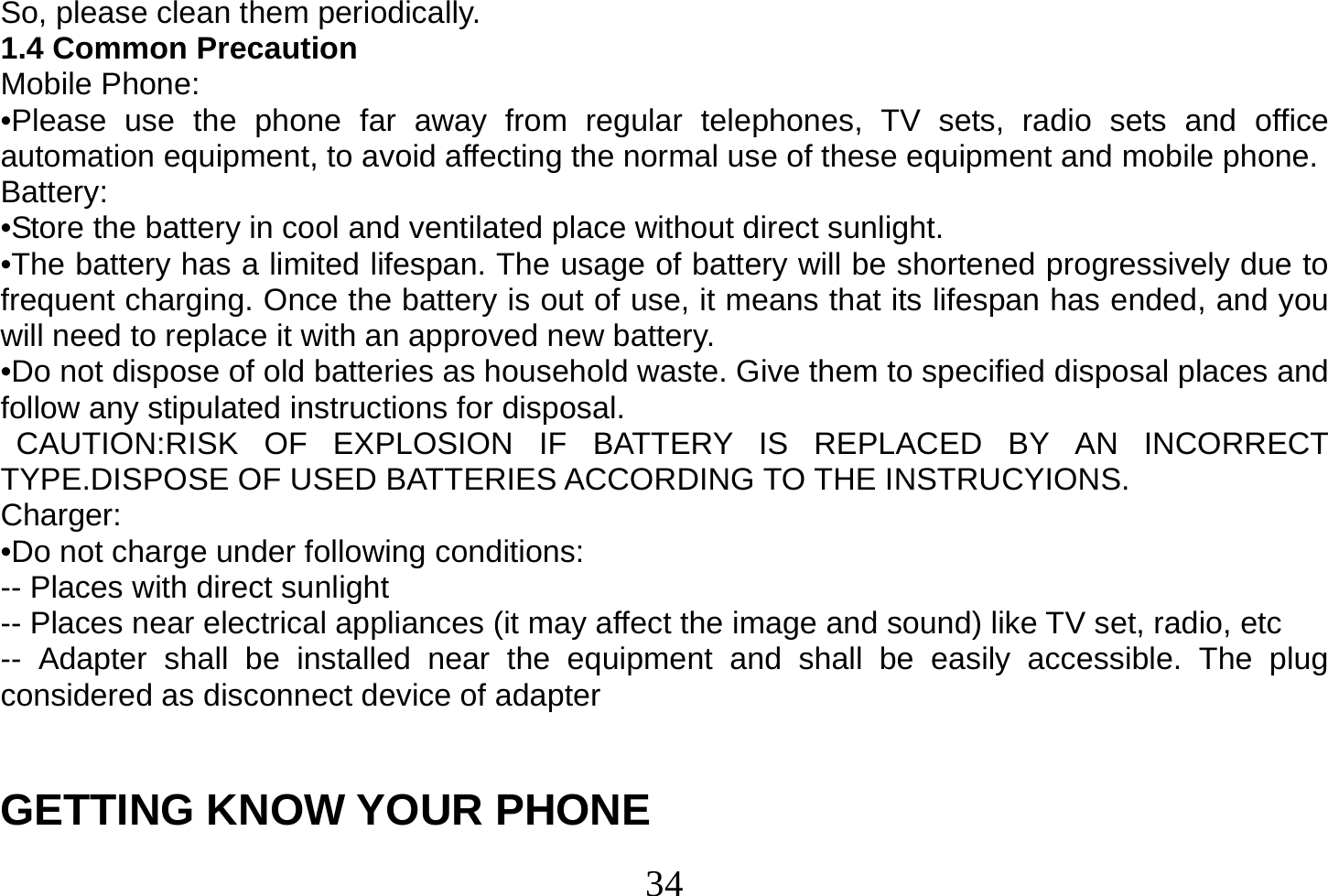  34  So, please clean them periodically. 1.4 Common Precaution Mobile Phone: •Please use the phone far away from regular telephones, TV sets, radio sets and office automation equipment, to avoid affecting the normal use of these equipment and mobile phone. Battery: •Store the battery in cool and ventilated place without direct sunlight. •The battery has a limited lifespan. The usage of battery will be shortened progressively due to frequent charging. Once the battery is out of use, it means that its lifespan has ended, and you will need to replace it with an approved new battery. •Do not dispose of old batteries as household waste. Give them to specified disposal places and follow any stipulated instructions for disposal.  CAUTION:RISK OF EXPLOSION IF BATTERY IS REPLACED BY AN INCORRECT TYPE.DISPOSE OF USED BATTERIES ACCORDING TO THE INSTRUCYIONS. Charger: •Do not charge under following conditions: -- Places with direct sunlight -- Places near electrical appliances (it may affect the image and sound) like TV set, radio, etc -- Adapter shall be installed near the equipment and shall be easily accessible. The plug considered as disconnect device of adapter   GETTING KNOW YOUR PHONE 