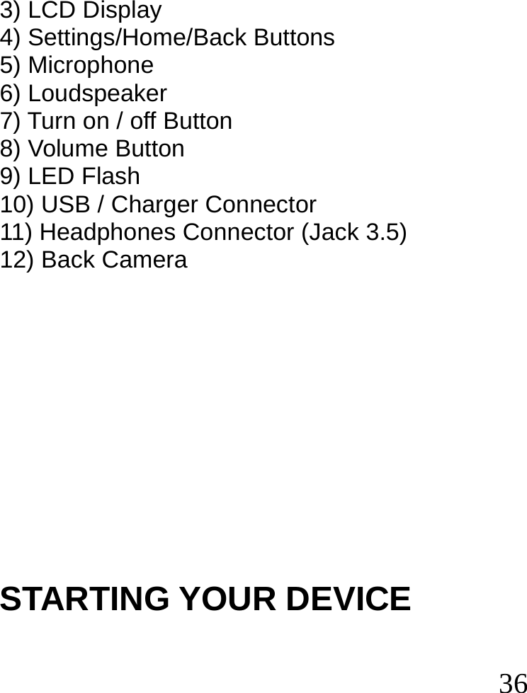  36  3) LCD Display 4) Settings/Home/Back Buttons 5) Microphone 6) Loudspeaker 7) Turn on / off Button 8) Volume Button 9) LED Flash 10) USB / Charger Connector 11) Headphones Connector (Jack 3.5) 12) Back Camera            STARTING YOUR DEVICE  