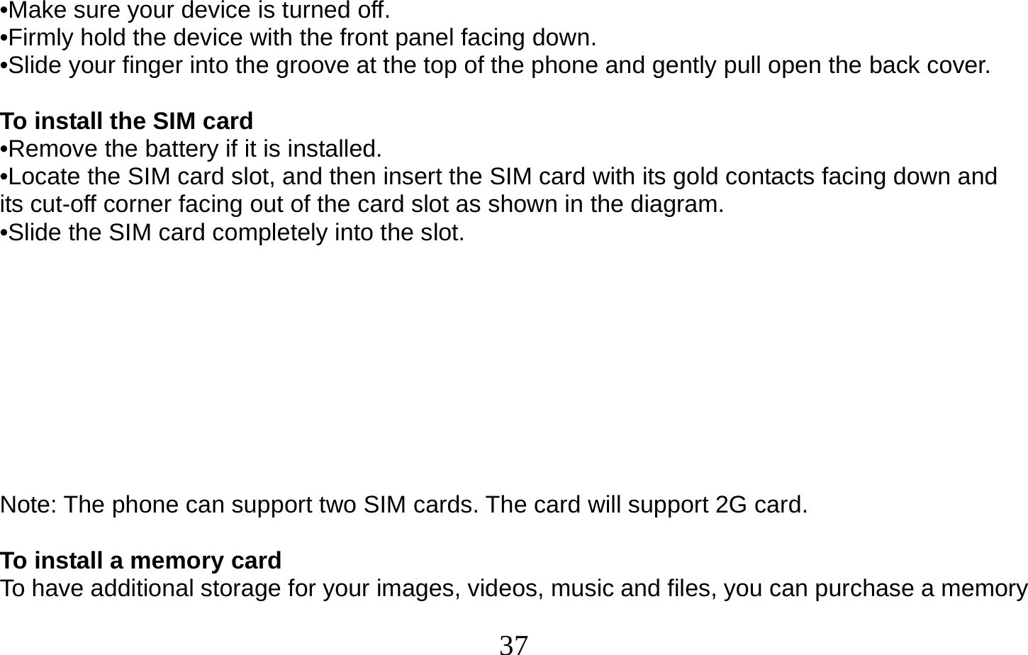  37   •Make sure your device is turned off. •Firmly hold the device with the front panel facing down. •Slide your finger into the groove at the top of the phone and gently pull open the back cover.  To install the SIM card •Remove the battery if it is installed. •Locate the SIM card slot, and then insert the SIM card with its gold contacts facing down and its cut-off corner facing out of the card slot as shown in the diagram. •Slide the SIM card completely into the slot.         Note: The phone can support two SIM cards. The card will support 2G card.  To install a memory card To have additional storage for your images, videos, music and files, you can purchase a memory 