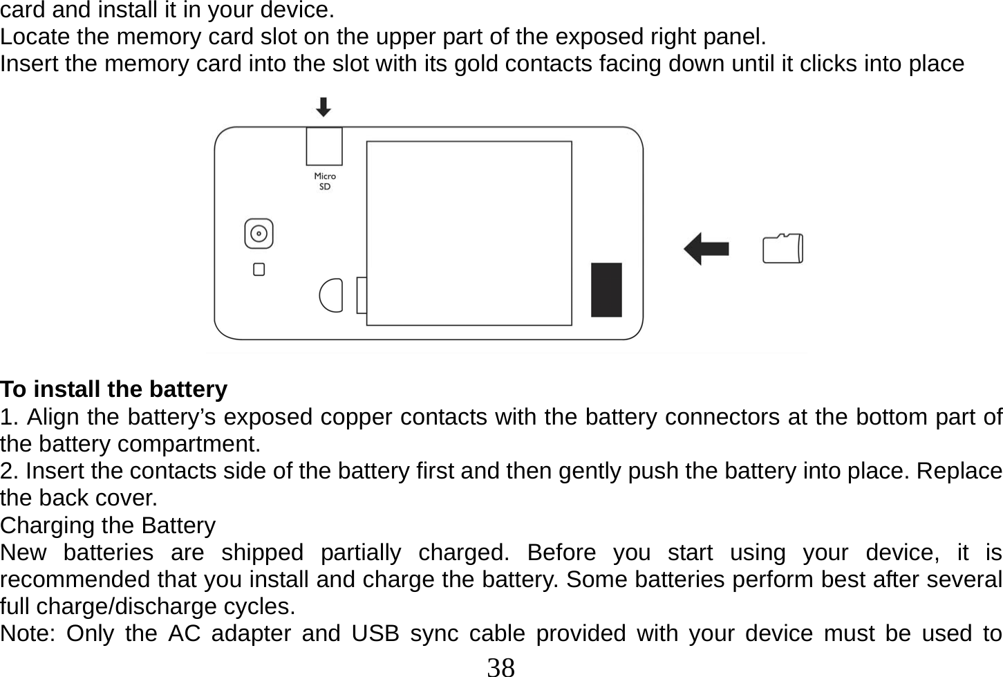  38  card and install it in your device. Locate the memory card slot on the upper part of the exposed right panel. Insert the memory card into the slot with its gold contacts facing down until it clicks into place             To install the battery 1. Align the battery’s exposed copper contacts with the battery connectors at the bottom part of the battery compartment. 2. Insert the contacts side of the battery first and then gently push the battery into place. Replace the back cover. Charging the Battery New batteries are shipped partially charged. Before you start using your device, it is recommended that you install and charge the battery. Some batteries perform best after several full charge/discharge cycles. Note: Only the AC adapter and USB sync cable provided with your device must be used to 