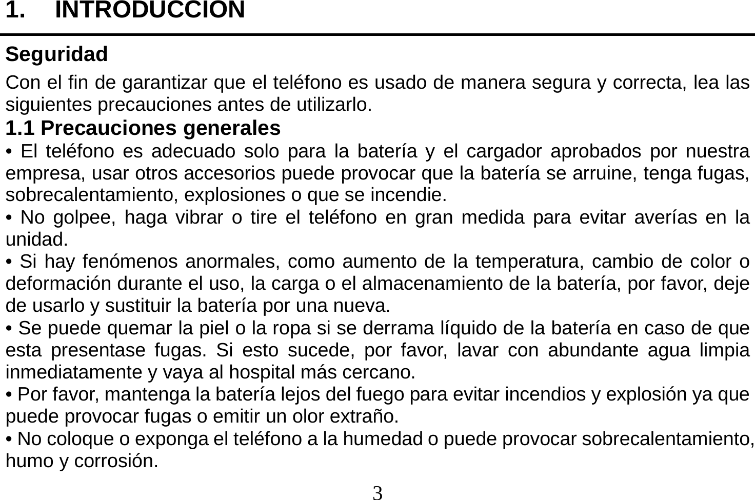  3  1. INTRODUCCION Seguridad Con el fin de garantizar que el teléfono es usado de manera segura y correcta, lea las siguientes precauciones antes de utilizarlo. 1.1 Precauciones generales • El teléfono es adecuado solo para la batería y el cargador aprobados por nuestra empresa, usar otros accesorios puede provocar que la batería se arruine, tenga fugas, sobrecalentamiento, explosiones o que se incendie. • No golpee, haga vibrar o tire el teléfono en gran medida para evitar averías en la unidad. • Si hay fenómenos anormales, como aumento de la temperatura, cambio de color o deformación durante el uso, la carga o el almacenamiento de la batería, por favor, deje de usarlo y sustituir la batería por una nueva. • Se puede quemar la piel o la ropa si se derrama líquido de la batería en caso de que esta presentase fugas. Si esto sucede, por favor, lavar con abundante agua limpia inmediatamente y vaya al hospital más cercano. • Por favor, mantenga la batería lejos del fuego para evitar incendios y explosión ya que puede provocar fugas o emitir un olor extraño. • No coloque o exponga el teléfono a la humedad o puede provocar sobrecalentamiento, humo y corrosión. 