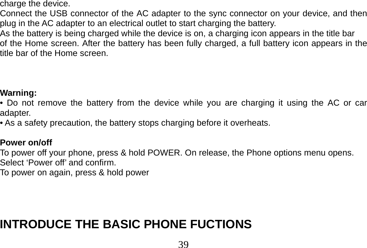  39  charge the device. Connect the USB connector of the AC adapter to the sync connector on your device, and then plug in the AC adapter to an electrical outlet to start charging the battery. As the battery is being charged while the device is on, a charging icon appears in the title bar of the Home screen. After the battery has been fully charged, a full battery icon appears in the title bar of the Home screen.    Warning: • Do not remove the battery from the device while you are charging it using the AC or car adapter. • As a safety precaution, the battery stops charging before it overheats.  Power on/off To power off your phone, press &amp; hold POWER. On release, the Phone options menu opens. Select ‘Power off’ and confirm. To power on again, press &amp; hold power      INTRODUCE THE BASIC PHONE FUCTIONS 