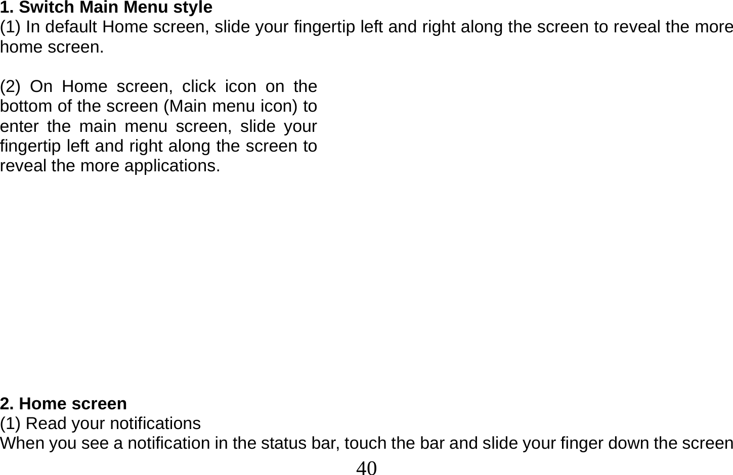  40   1. Switch Main Menu style (1) In default Home screen, slide your fingertip left and right along the screen to reveal the more home screen.    (2) On Home screen, click icon on the bottom of the screen (Main menu icon) to enter the main menu screen, slide your fingertip left and right along the screen to reveal the more applications.             2. Home screen (1) Read your notifications When you see a notification in the status bar, touch the bar and slide your finger down the screen 