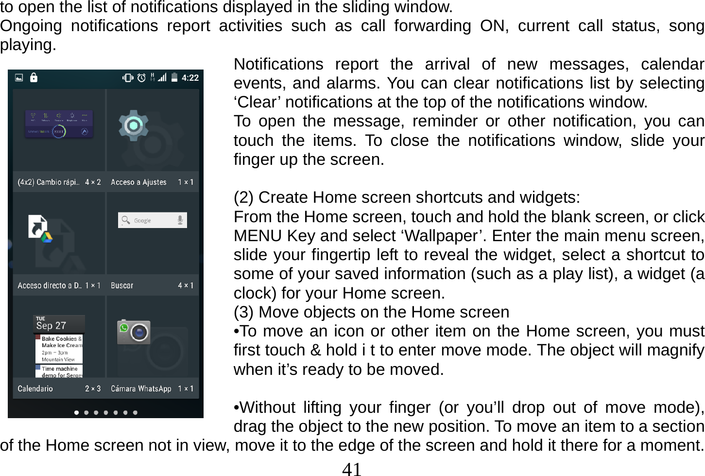  41  to open the list of notifications displayed in the sliding window. Ongoing notifications report activities such as call forwarding ON, current call status, song playing.  Notifications report the arrival of new messages, calendar events, and alarms. You can clear notifications list by selecting ‘Clear’ notifications at the top of the notifications window. To open the message, reminder or other notification, you can touch the items. To close the notifications window, slide your finger up the screen.  (2) Create Home screen shortcuts and widgets: From the Home screen, touch and hold the blank screen, or click MENU Key and select ‘Wallpaper’. Enter the main menu screen, slide your fingertip left to reveal the widget, select a shortcut to some of your saved information (such as a play list), a widget (a clock) for your Home screen. (3) Move objects on the Home screen •To move an icon or other item on the Home screen, you must first touch &amp; hold i t to enter move mode. The object will magnify when it’s ready to be moved.  •Without lifting your finger (or you’ll drop out of move mode), drag the object to the new position. To move an item to a section of the Home screen not in view, move it to the edge of the screen and hold it there for a moment. 