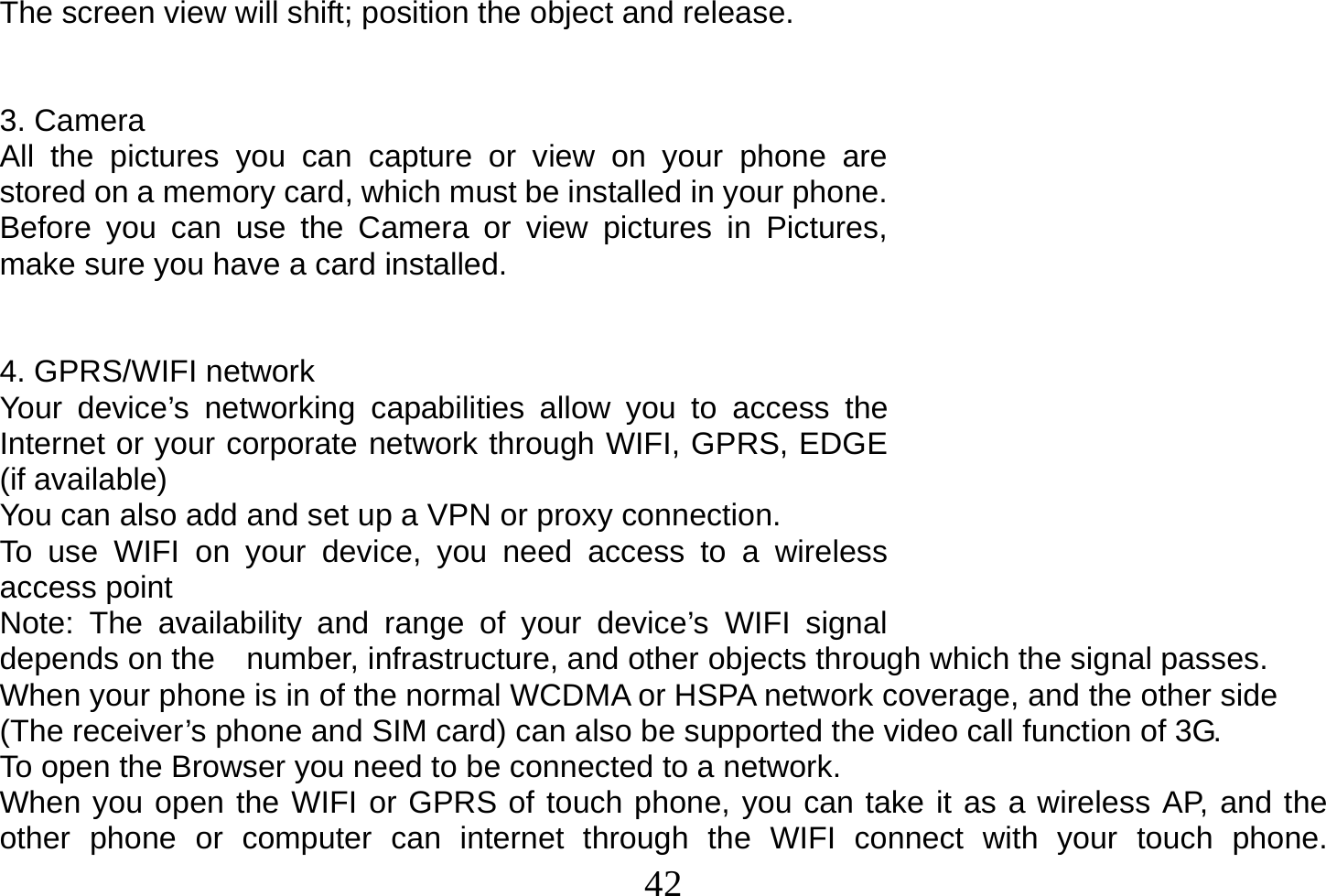  42  The screen view will shift; position the object and release.   3. Camera All the pictures you can capture or view on your phone are stored on a memory card, which must be installed in your phone. Before you can use the Camera or view pictures in Pictures, make sure you have a card installed.    4. GPRS/WIFI network Your device’s networking capabilities allow you to access the Internet or your corporate network through WIFI, GPRS, EDGE (if available) You can also add and set up a VPN or proxy connection. To use WIFI on your device, you need access to a wireless access point Note: The availability and range of your device’s WIFI signal depends on the    number, infrastructure, and other objects through which the signal passes. When your phone is in of the normal WCDMA or HSPA network coverage, and the other side (The receiver’s phone and SIM card) can also be supported the video call function of 3G. To open the Browser you need to be connected to a network. When you open the WIFI or GPRS of touch phone, you can take it as a wireless AP, and the other phone or computer can internet through the WIFI connect with your touch phone. 