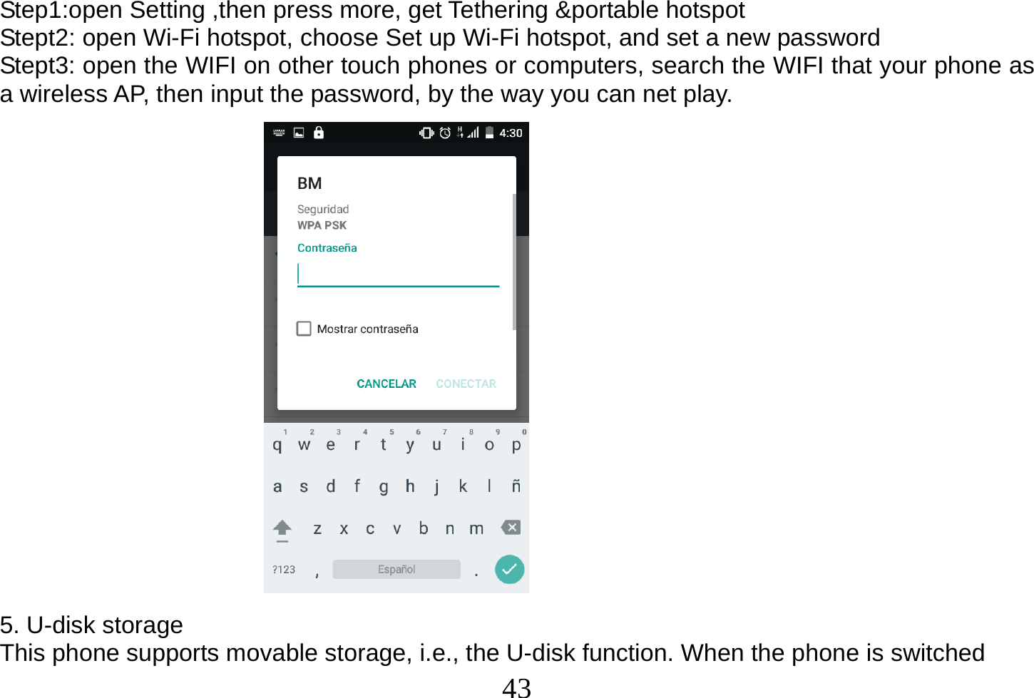  43  Step1:open Setting ,then press more, get Tethering &amp;portable hotspot Stept2: open Wi-Fi hotspot, choose Set up Wi-Fi hotspot, and set a new password Stept3: open the WIFI on other touch phones or computers, search the WIFI that your phone as a wireless AP, then input the password, by the way you can net play.                    5. U-disk storage This phone supports movable storage, i.e., the U-disk function. When the phone is switched 