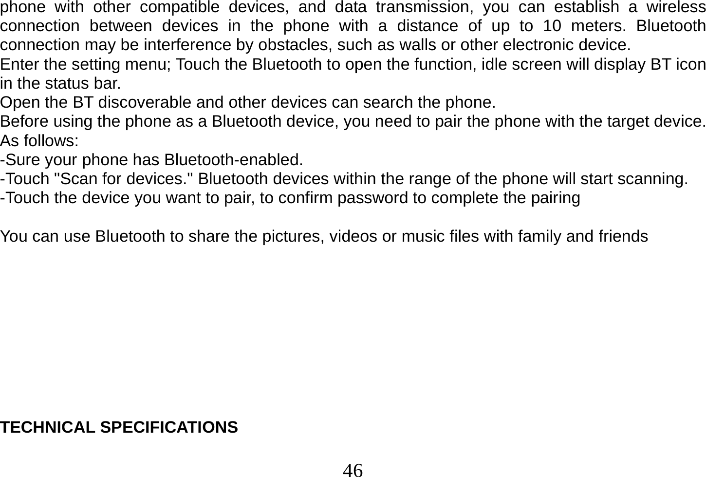  46  phone with other compatible devices, and data transmission, you can establish a wireless connection between devices in the phone with a distance of up to 10 meters. Bluetooth connection may be interference by obstacles, such as walls or other electronic device. Enter the setting menu; Touch the Bluetooth to open the function, idle screen will display BT icon in the status bar. Open the BT discoverable and other devices can search the phone. Before using the phone as a Bluetooth device, you need to pair the phone with the target device. As follows: -Sure your phone has Bluetooth-enabled. -Touch &quot;Scan for devices.&quot; Bluetooth devices within the range of the phone will start scanning. -Touch the device you want to pair, to confirm password to complete the pairing  You can use Bluetooth to share the pictures, videos or music files with family and friends           TECHNICAL SPECIFICATIONS  