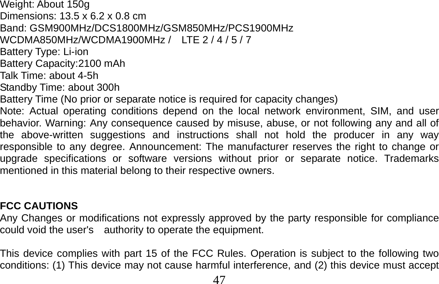  47   Weight: About 150g Dimensions: 134 x 67 x 9.8 mm Band: GSM900MHz/DCS1800MHz/GSM850MHz/PCS1900MHz WCDMA850MHz/WCDMA1900MHz /    LTE 2 / 4 / 5 / 7 Battery Type: Li-ion Battery Capacity:2100 mAh Talk Time: about 4-5h Standby Time: about 300h Battery Time (No prior or separate notice is required for capacity changes) Note: Actual operating conditions depend on the local network environment, SIM, and user behavior. Warning: Any consequence caused by misuse, abuse, or not following any and all of the above-written suggestions and instructions shall not hold the producer in any way responsible to any degree. Announcement: The manufacturer reserves the right to change or upgrade specifications or software versions without prior or separate notice. Trademarks mentioned in this material belong to their respective owners.   FCC CAUTIONS Any Changes or modifications not expressly approved by the party responsible for compliance could void the user&apos;s    authority to operate the equipment.  This device complies with part 15 of the FCC Rules. Operation is subject to the following two conditions: (1) This device may not cause harmful interference, and (2) this device must accept Dimensions: 13.5 x 6.2 x 0.8 cm 
