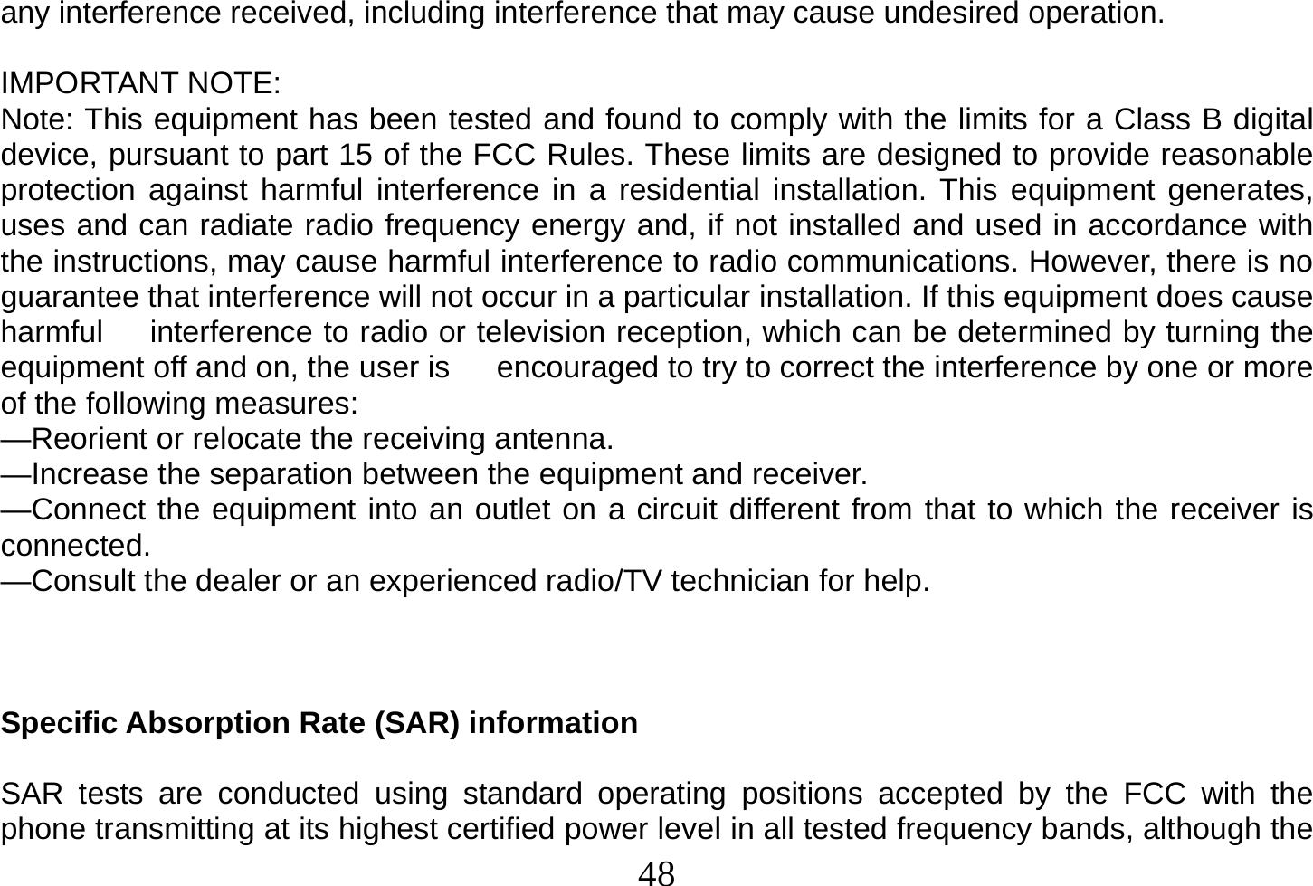  48  any interference received, including interference that may cause undesired operation.  IMPORTANT NOTE: Note: This equipment has been tested and found to comply with the limits for a Class B digital device, pursuant to part 15 of the FCC Rules. These limits are designed to provide reasonable protection against harmful interference in a residential installation. This equipment generates, uses and can radiate radio frequency energy and, if not installed and used in accordance with the instructions, may cause harmful interference to radio communications. However, there is no guarantee that interference will not occur in a particular installation. If this equipment does cause harmful      interference to radio or television reception, which can be determined by turning the equipment off and on, the user is      encouraged to try to correct the interference by one or more of the following measures: —Reorient or relocate the receiving antenna. —Increase the separation between the equipment and receiver. —Connect the equipment into an outlet on a circuit different from that to which the receiver is connected. —Consult the dealer or an experienced radio/TV technician for help.    Specific Absorption Rate (SAR) information  SAR tests are conducted using standard operating positions accepted by the FCC with the phone transmitting at its highest certified power level in all tested frequency bands, although the 