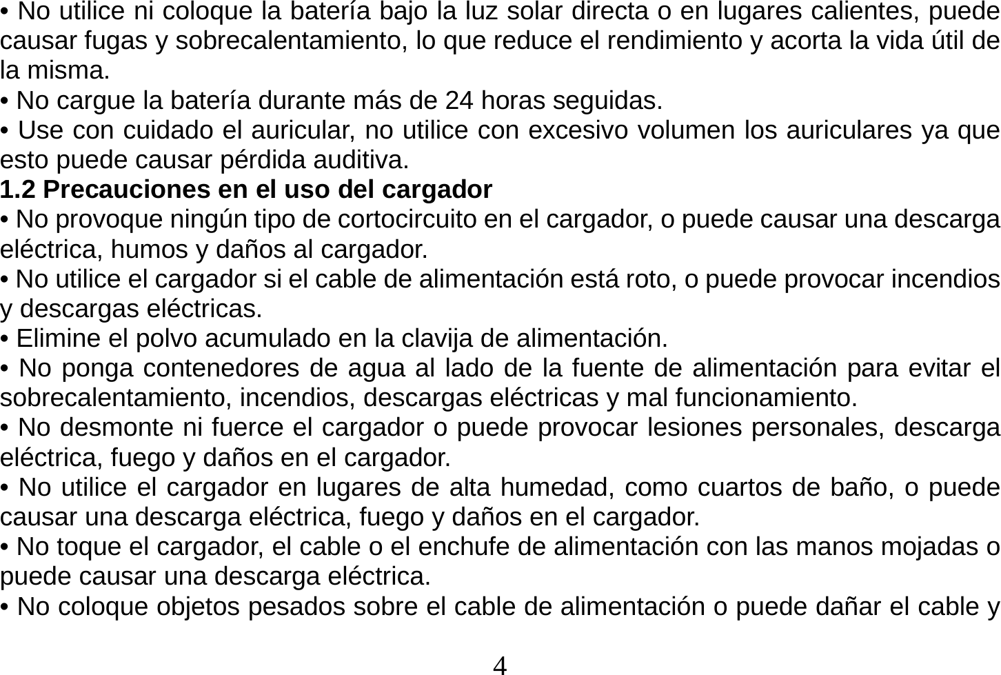  4  • No utilice ni coloque la batería bajo la luz solar directa o en lugares calientes, puede causar fugas y sobrecalentamiento, lo que reduce el rendimiento y acorta la vida útil de la misma. • No cargue la batería durante más de 24 horas seguidas. • Use con cuidado el auricular, no utilice con excesivo volumen los auriculares ya que esto puede causar pérdida auditiva. 1.2 Precauciones en el uso del cargador • No provoque ningún tipo de cortocircuito en el cargador, o puede causar una descarga eléctrica, humos y daños al cargador. • No utilice el cargador si el cable de alimentación está roto, o puede provocar incendios y descargas eléctricas. • Elimine el polvo acumulado en la clavija de alimentación. • No ponga contenedores de agua al lado de la fuente de alimentación para evitar el sobrecalentamiento, incendios, descargas eléctricas y mal funcionamiento. • No desmonte ni fuerce el cargador o puede provocar lesiones personales, descarga eléctrica, fuego y daños en el cargador. • No utilice el cargador en lugares de alta humedad, como cuartos de baño, o puede causar una descarga eléctrica, fuego y daños en el cargador. • No toque el cargador, el cable o el enchufe de alimentación con las manos mojadas o puede causar una descarga eléctrica. • No coloque objetos pesados sobre el cable de alimentación o puede dañar el cable y 