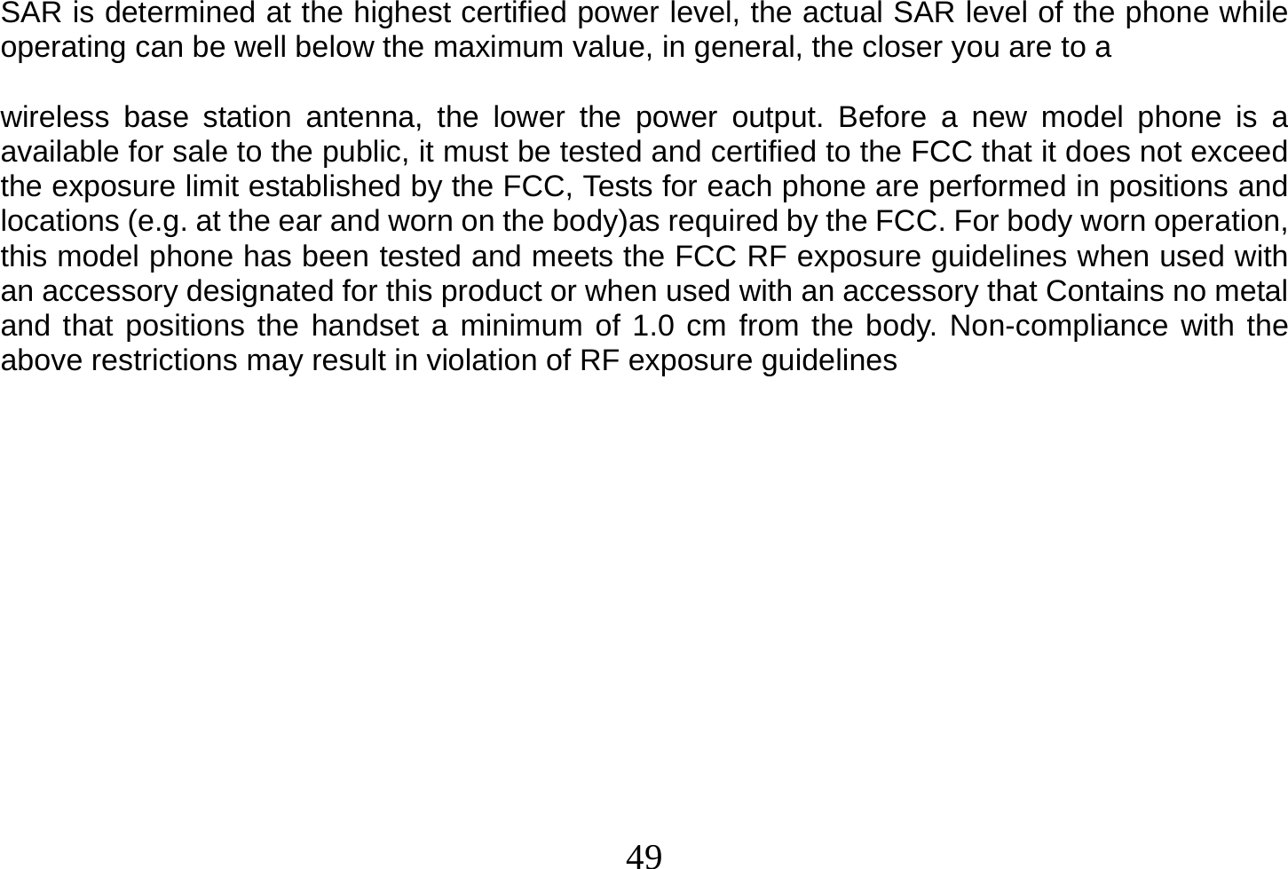  49  SAR is determined at the highest certified power level, the actual SAR level of the phone while operating can be well below the maximum value, in general, the closer you are to a  wireless base station antenna, the lower the power output. Before a new model phone is a available for sale to the public, it must be tested and certified to the FCC that it does not exceed the exposure limit established by the FCC, Tests for each phone are performed in positions and locations (e.g. at the ear and worn on the body)as required by the FCC. For body worn operation, this model phone has been tested and meets the FCC RF exposure guidelines when used with an accessory designated for this product or when used with an accessory that Contains no metal and that positions the handset a minimum of 1.0 cm from the body. Non-compliance with the above restrictions may result in violation of RF exposure guidelines 