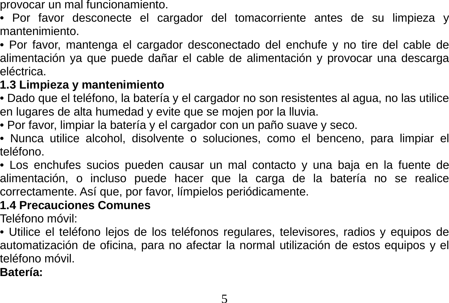  5  provocar un mal funcionamiento. • Por favor desconecte el cargador del tomacorriente antes de su limpieza y mantenimiento. • Por favor, mantenga el cargador desconectado del enchufe y no tire del cable de alimentación ya que puede dañar el cable de alimentación y provocar una descarga eléctrica. 1.3 Limpieza y mantenimiento • Dado que el teléfono, la batería y el cargador no son resistentes al agua, no las utilice en lugares de alta humedad y evite que se mojen por la lluvia. • Por favor, limpiar la batería y el cargador con un paño suave y seco. • Nunca utilice alcohol, disolvente o soluciones, como el benceno, para limpiar el teléfono. • Los enchufes sucios pueden causar un mal contacto y una baja en la fuente de alimentación, o incluso puede hacer que la carga de la batería no se realice correctamente. Así que, por favor, límpielos periódicamente. 1.4 Precauciones Comunes Teléfono móvil: • Utilice el teléfono lejos de los teléfonos regulares, televisores, radios y equipos de automatización de oficina, para no afectar la normal utilización de estos equipos y el teléfono móvil. Batería: 