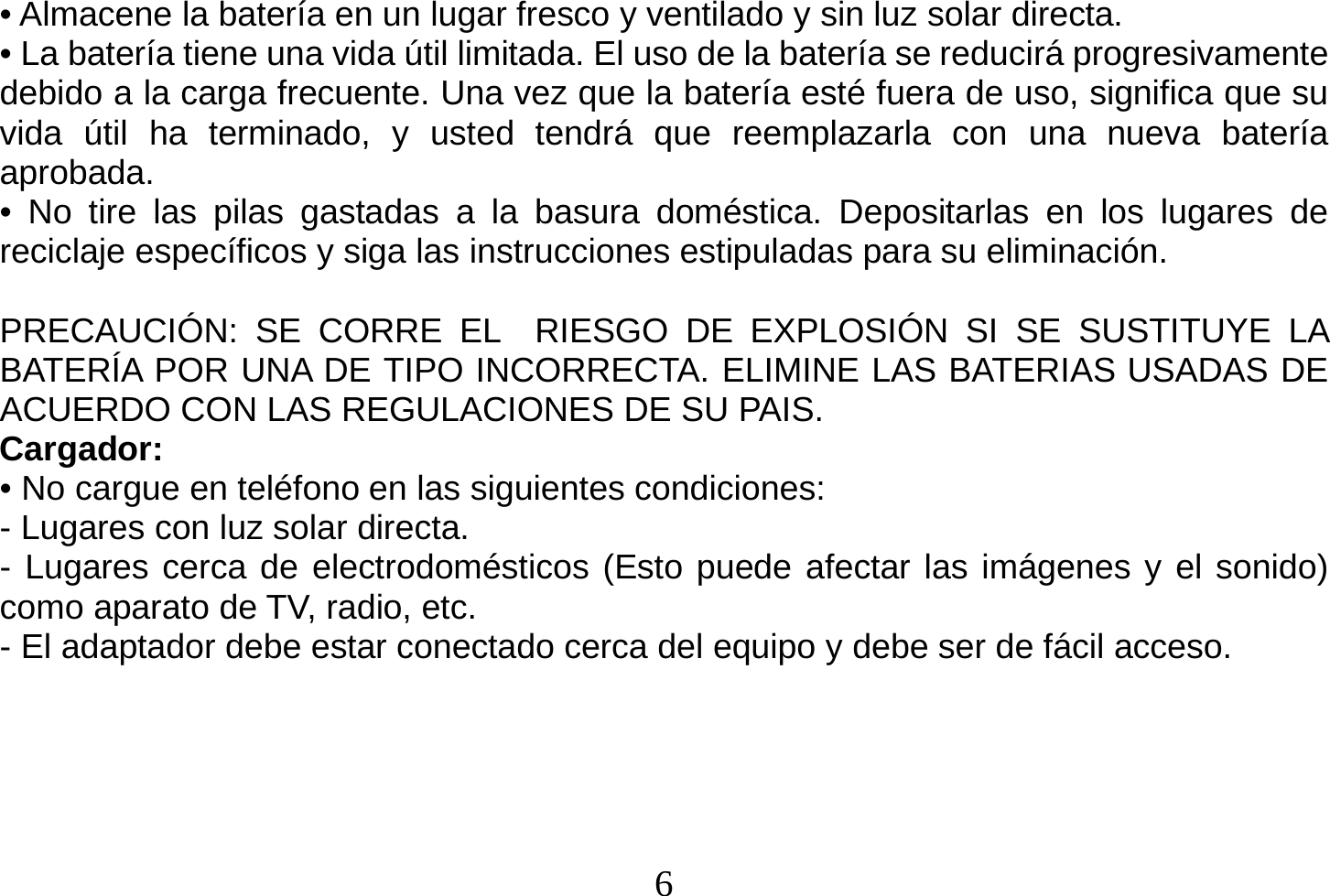  6  • Almacene la batería en un lugar fresco y ventilado y sin luz solar directa. • La batería tiene una vida útil limitada. El uso de la batería se reducirá progresivamente debido a la carga frecuente. Una vez que la batería esté fuera de uso, significa que su vida útil ha terminado, y usted tendrá que reemplazarla con una nueva batería aprobada. • No tire las pilas gastadas a la basura doméstica. Depositarlas en los lugares de reciclaje específicos y siga las instrucciones estipuladas para su eliminación.  PRECAUCIÓN: SE CORRE EL  RIESGO DE EXPLOSIÓN SI SE SUSTITUYE LA BATERÍA POR UNA DE TIPO INCORRECTA. ELIMINE LAS BATERIAS USADAS DE ACUERDO CON LAS REGULACIONES DE SU PAIS. Cargador: • No cargue en teléfono en las siguientes condiciones: - Lugares con luz solar directa. - Lugares cerca de electrodomésticos (Esto puede afectar las imágenes y el sonido) como aparato de TV, radio, etc. - El adaptador debe estar conectado cerca del equipo y debe ser de fácil acceso.   