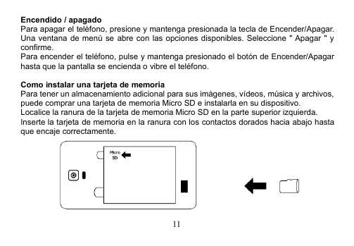 11Encendido / apagadoPara apagar el teléfono, presione y mantenga presionada la tecla de Encender/Apagar.Una ventana de menú se abre con las opciones disponibles. Seleccione &quot; Apagar &quot; yconfirme.Para encender el teléfono, pulse y mantenga presionado el botón de Encender/Apagarhasta que la pantalla se encienda o vibre el teléfono.Como instalar una tarjeta de memoriaPara tener un almacenamiento adicional para sus imágenes, vídeos, música y archivos,puede comprar una tarjeta de memoria Micro SD e instalarla en su dispositivo.Localice la ranura de la tarjeta de memoria Micro SD en la parte superior izquierda.Inserte la tarjeta de memoria en la ranura con los contactos dorados hacia abajo hastaque encaje correctamente.