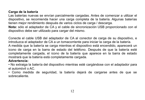 12Carga de la bateríaLas baterías nuevas se envían parcialmente cargadas. Antes de comenzar a utilizar eldispositivo, se recomienda hacer una carga completa de la batería. Algunas bateríastienen mejor rendimiento después de varios ciclos de carga / descarga.Nota: sólo el adaptador de CA y el cable de sincronización USB proporcionado con eldispositivo debe ser utilizado para cargar del mismo.Conecte el cable USB del adaptador de CA al conector de carga de su dispositivo, eintroduzca el adaptador de CA a un tomacorriente para iniciar la carga de la batería.A medida que la batería se carga mientras el dispositivo está encendido, aparecerá unicono de carga en la barra de estado del teléfono. Después de que la batería estécompletamente cargada, el icono de la batería que aparece en la barra de estadomostrará que la batería está completamente cargada.Advertencia:• No extraiga la batería del dispositivo mientras esté cargándose con el adaptador parael automóvil o AC.• Como medida de seguridad, la batería dejará de cargarse antes de que sesobrecaliente.