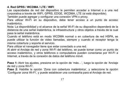 174. Red GPRS / WCDMA / LTE / WIFILas capacidades de red del dispositivo le permiten acceder a Internet o a una redcorporativa a través de WIFI, GPRS, EDGE, WCDMA, LTE (si está disponible).También puede agregar y configurar una conexión VPN o proxy.Para utilizar Wi-Fi en su dispositivo, debe tener acceso a un punto de accesoinalámbrico.Nota: La disponibilidad y el alcance de la señal Wi-Fi de su dispositivo dependerá de ladistancia de una señal inalámbrica, la infraestructura y otros objetos a través de la cualpasa la señal inalámbrica.Cuando el teléfono está en modo WCDMA normal o en cobertura de red HSPA, sepuede utilizar la función de video llamadas, siempre y cuando el receptor tenga lamisma cobertura y soporte el servicio.Para utilizar el navegador tiene que estar conectado a una red.Al abrir el Anclaje de red y zona WI-FI del teléfono, se puede tomar como un punto deacceso inalámbrico, y otros teléfonos o computadora pueden conectarse por WI-FI aInternet, a través de la conexión de datos del teléfono móvil.Paso 1: Abrir los ajustes, presione en la opción de ‘más…’, luego la opción de ‘Anclajede red y zona WI-FI’.Paso 2: Habilite la opción ‘Zona con cobertura inalámbrica’, y seleccione la opción‘Configurar zona Wi-Fi’, y puede establecer una contraseña para el Anclaje de red.